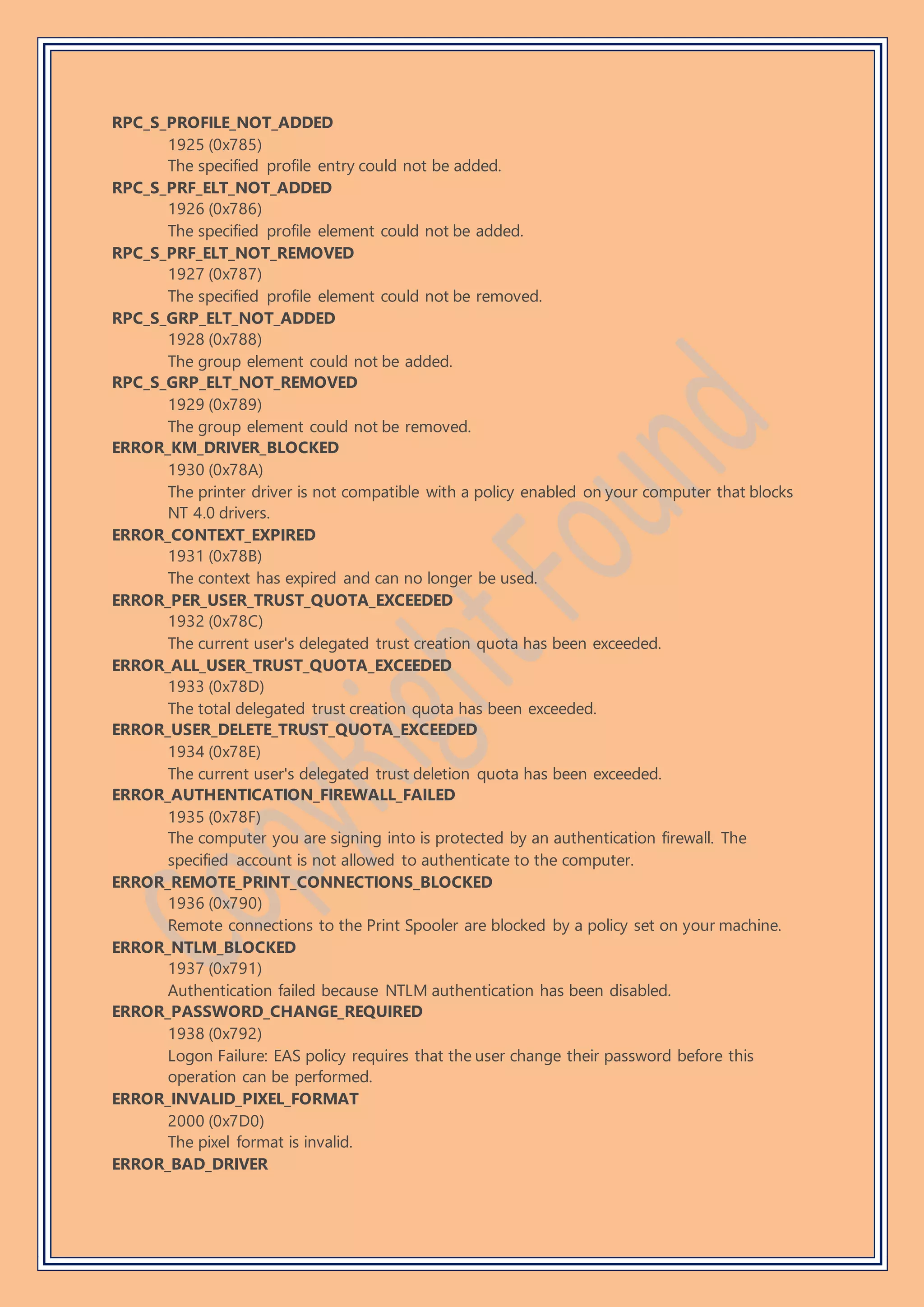 RPC_S_PROFILE_NOT_ADDED
1925 (0x785)
The specified profile entry could not be added.
RPC_S_PRF_ELT_NOT_ADDED
1926 (0x786)
The specified profile element could not be added.
RPC_S_PRF_ELT_NOT_REMOVED
1927 (0x787)
The specified profile element could not be removed.
RPC_S_GRP_ELT_NOT_ADDED
1928 (0x788)
The group element could not be added.
RPC_S_GRP_ELT_NOT_REMOVED
1929 (0x789)
The group element could not be removed.
ERROR_KM_DRIVER_BLOCKED
1930 (0x78A)
The printer driver is not compatible with a policy enabled on your computer that blocks
NT 4.0 drivers.
ERROR_CONTEXT_EXPIRED
1931 (0x78B)
The context has expired and can no longer be used.
ERROR_PER_USER_TRUST_QUOTA_EXCEEDED
1932 (0x78C)
The current user's delegated trust creation quota has been exceeded.
ERROR_ALL_USER_TRUST_QUOTA_EXCEEDED
1933 (0x78D)
The total delegated trust creation quota has been exceeded.
ERROR_USER_DELETE_TRUST_QUOTA_EXCEEDED
1934 (0x78E)
The current user's delegated trust deletion quota has been exceeded.
ERROR_AUTHENTICATION_FIREWALL_FAILED
1935 (0x78F)
The computer you are signing into is protected by an authentication firewall. The
specified account is not allowed to authenticate to the computer.
ERROR_REMOTE_PRINT_CONNECTIONS_BLOCKED
1936 (0x790)
Remote connections to the Print Spooler are blocked by a policy set on your machine.
ERROR_NTLM_BLOCKED
1937 (0x791)
Authentication failed because NTLM authentication has been disabled.
ERROR_PASSWORD_CHANGE_REQUIRED
1938 (0x792)
Logon Failure: EAS policy requires that the user change their password before this
operation can be performed.
ERROR_INVALID_PIXEL_FORMAT
2000 (0x7D0)
The pixel format is invalid.
ERROR_BAD_DRIVER
 