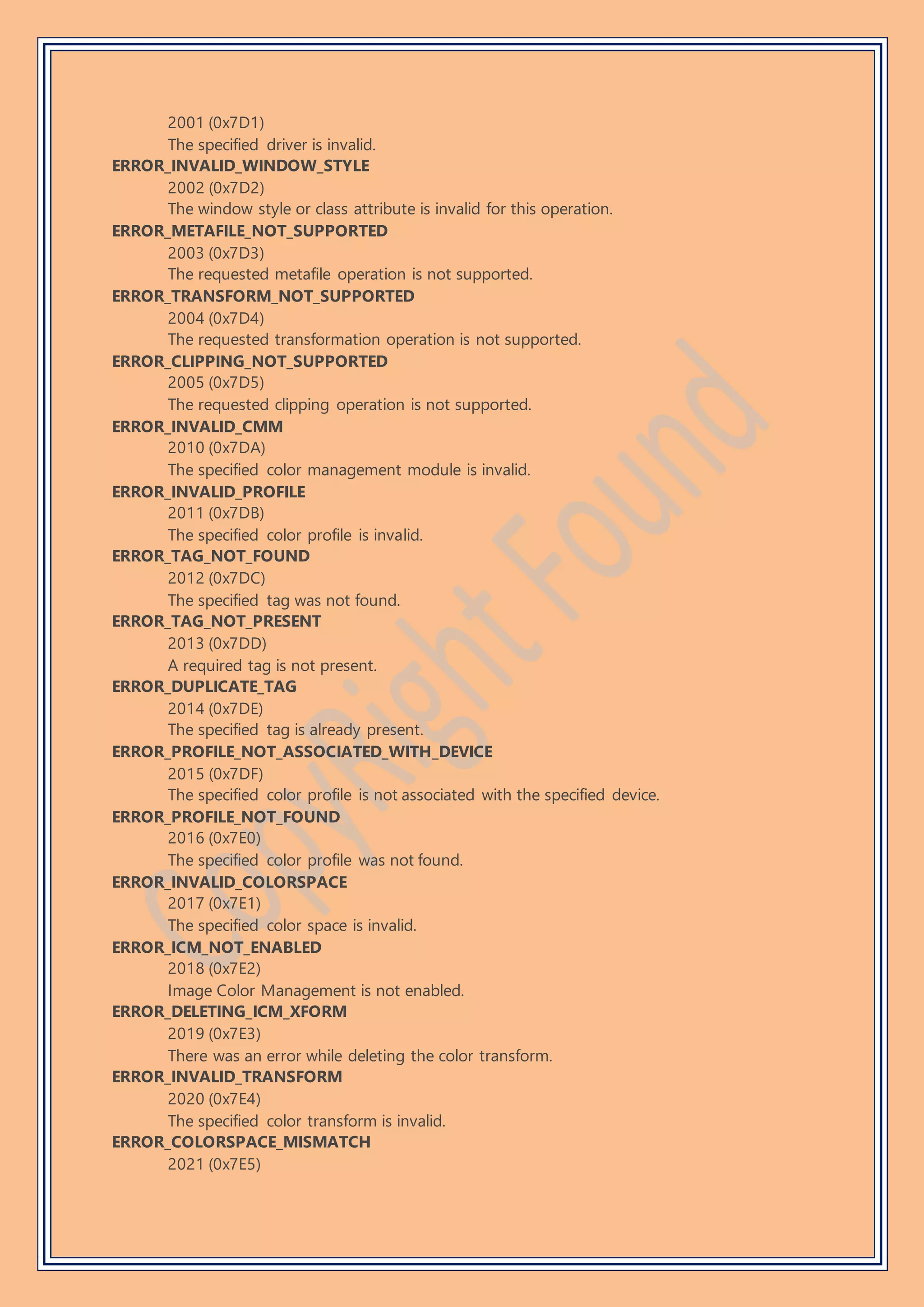 2001 (0x7D1)
The specified driver is invalid.
ERROR_INVALID_WINDOW_STYLE
2002 (0x7D2)
The window style or class attribute is invalid for this operation.
ERROR_METAFILE_NOT_SUPPORTED
2003 (0x7D3)
The requested metafile operation is not supported.
ERROR_TRANSFORM_NOT_SUPPORTED
2004 (0x7D4)
The requested transformation operation is not supported.
ERROR_CLIPPING_NOT_SUPPORTED
2005 (0x7D5)
The requested clipping operation is not supported.
ERROR_INVALID_CMM
2010 (0x7DA)
The specified color management module is invalid.
ERROR_INVALID_PROFILE
2011 (0x7DB)
The specified color profile is invalid.
ERROR_TAG_NOT_FOUND
2012 (0x7DC)
The specified tag was not found.
ERROR_TAG_NOT_PRESENT
2013 (0x7DD)
A required tag is not present.
ERROR_DUPLICATE_TAG
2014 (0x7DE)
The specified tag is already present.
ERROR_PROFILE_NOT_ASSOCIATED_WITH_DEVICE
2015 (0x7DF)
The specified color profile is not associated with the specified device.
ERROR_PROFILE_NOT_FOUND
2016 (0x7E0)
The specified color profile was not found.
ERROR_INVALID_COLORSPACE
2017 (0x7E1)
The specified color space is invalid.
ERROR_ICM_NOT_ENABLED
2018 (0x7E2)
Image Color Management is not enabled.
ERROR_DELETING_ICM_XFORM
2019 (0x7E3)
There was an error while deleting the color transform.
ERROR_INVALID_TRANSFORM
2020 (0x7E4)
The specified color transform is invalid.
ERROR_COLORSPACE_MISMATCH
2021 (0x7E5)
 