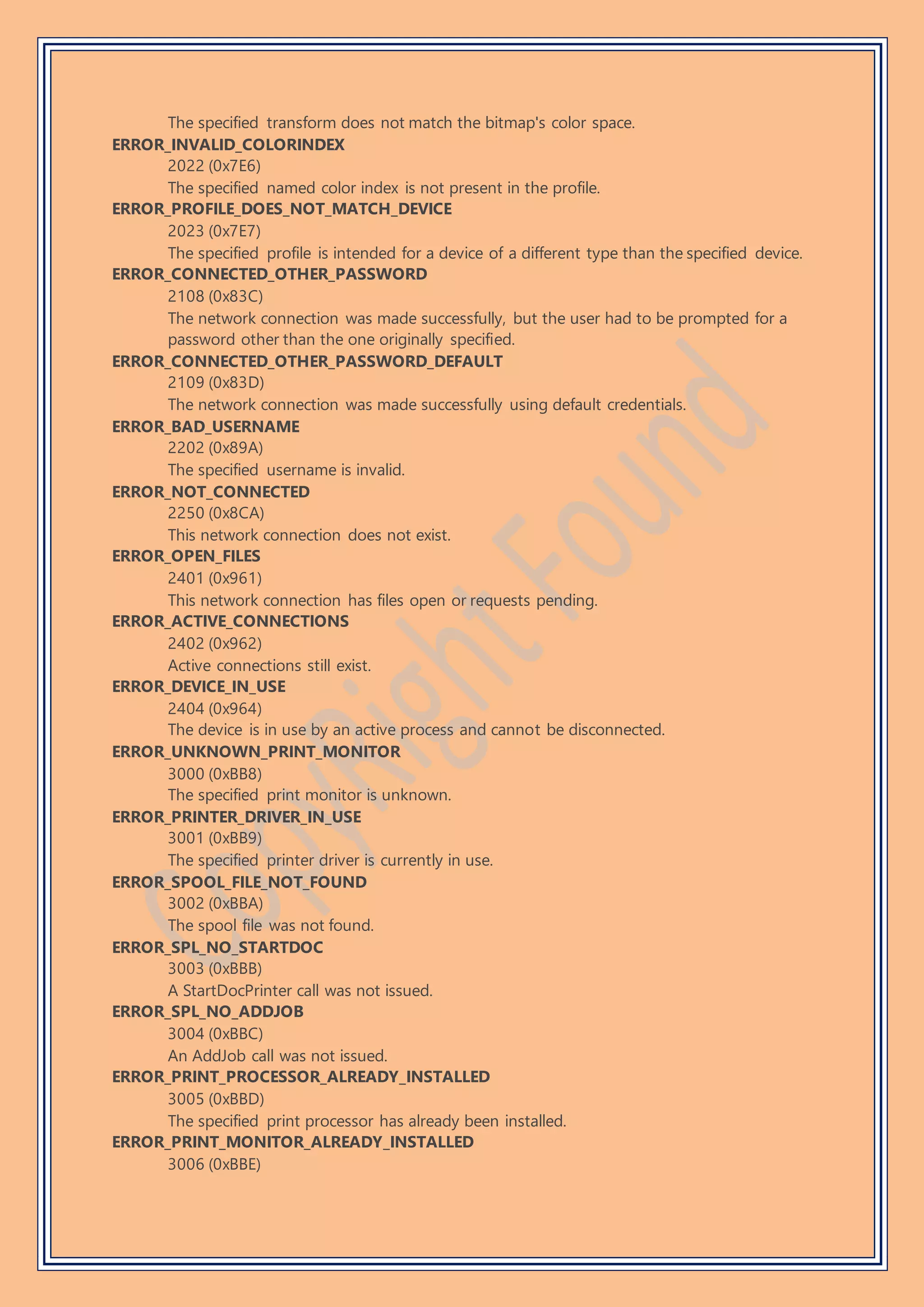 The specified transform does not match the bitmap's color space.
ERROR_INVALID_COLORINDEX
2022 (0x7E6)
The specified named color index is not present in the profile.
ERROR_PROFILE_DOES_NOT_MATCH_DEVICE
2023 (0x7E7)
The specified profile is intended for a device of a different type than the specified device.
ERROR_CONNECTED_OTHER_PASSWORD
2108 (0x83C)
The network connection was made successfully, but the user had to be prompted for a
password other than the one originally specified.
ERROR_CONNECTED_OTHER_PASSWORD_DEFAULT
2109 (0x83D)
The network connection was made successfully using default credentials.
ERROR_BAD_USERNAME
2202 (0x89A)
The specified username is invalid.
ERROR_NOT_CONNECTED
2250 (0x8CA)
This network connection does not exist.
ERROR_OPEN_FILES
2401 (0x961)
This network connection has files open or requests pending.
ERROR_ACTIVE_CONNECTIONS
2402 (0x962)
Active connections still exist.
ERROR_DEVICE_IN_USE
2404 (0x964)
The device is in use by an active process and cannot be disconnected.
ERROR_UNKNOWN_PRINT_MONITOR
3000 (0xBB8)
The specified print monitor is unknown.
ERROR_PRINTER_DRIVER_IN_USE
3001 (0xBB9)
The specified printer driver is currently in use.
ERROR_SPOOL_FILE_NOT_FOUND
3002 (0xBBA)
The spool file was not found.
ERROR_SPL_NO_STARTDOC
3003 (0xBBB)
A StartDocPrinter call was not issued.
ERROR_SPL_NO_ADDJOB
3004 (0xBBC)
An AddJob call was not issued.
ERROR_PRINT_PROCESSOR_ALREADY_INSTALLED
3005 (0xBBD)
The specified print processor has already been installed.
ERROR_PRINT_MONITOR_ALREADY_INSTALLED
3006 (0xBBE)
 