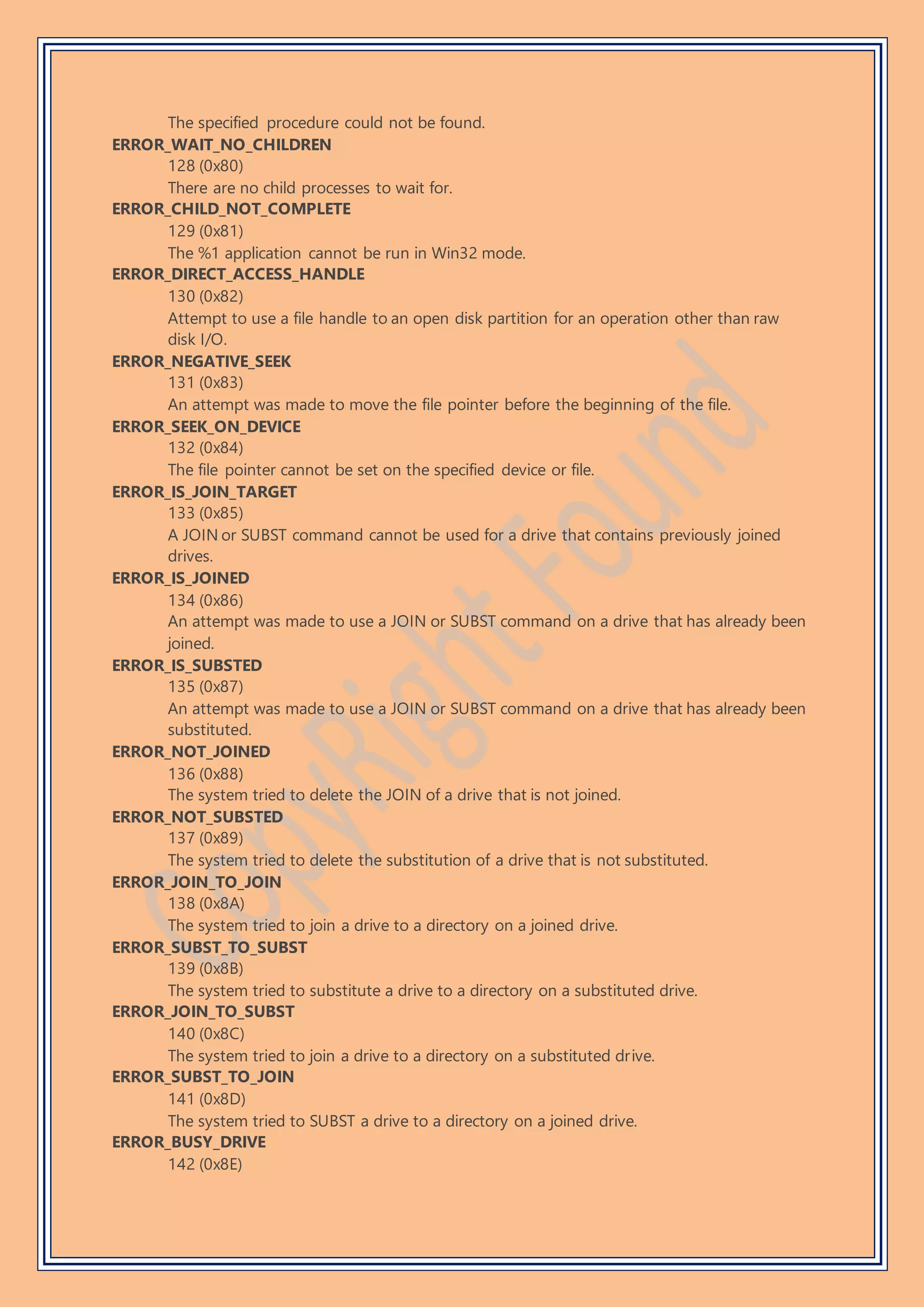 The specified procedure could not be found.
ERROR_WAIT_NO_CHILDREN
128 (0x80)
There are no child processes to wait for.
ERROR_CHILD_NOT_COMPLETE
129 (0x81)
The %1 application cannot be run in Win32 mode.
ERROR_DIRECT_ACCESS_HANDLE
130 (0x82)
Attempt to use a file handle to an open disk partition for an operation other than raw
disk I/O.
ERROR_NEGATIVE_SEEK
131 (0x83)
An attempt was made to move the file pointer before the beginning of the file.
ERROR_SEEK_ON_DEVICE
132 (0x84)
The file pointer cannot be set on the specified device or file.
ERROR_IS_JOIN_TARGET
133 (0x85)
A JOIN or SUBST command cannot be used for a drive that contains previously joined
drives.
ERROR_IS_JOINED
134 (0x86)
An attempt was made to use a JOIN or SUBST command on a drive that has already been
joined.
ERROR_IS_SUBSTED
135 (0x87)
An attempt was made to use a JOIN or SUBST command on a drive that has already been
substituted.
ERROR_NOT_JOINED
136 (0x88)
The system tried to delete the JOIN of a drive that is not joined.
ERROR_NOT_SUBSTED
137 (0x89)
The system tried to delete the substitution of a drive that is not substituted.
ERROR_JOIN_TO_JOIN
138 (0x8A)
The system tried to join a drive to a directory on a joined drive.
ERROR_SUBST_TO_SUBST
139 (0x8B)
The system tried to substitute a drive to a directory on a substituted drive.
ERROR_JOIN_TO_SUBST
140 (0x8C)
The system tried to join a drive to a directory on a substituted drive.
ERROR_SUBST_TO_JOIN
141 (0x8D)
The system tried to SUBST a drive to a directory on a joined drive.
ERROR_BUSY_DRIVE
142 (0x8E)
 