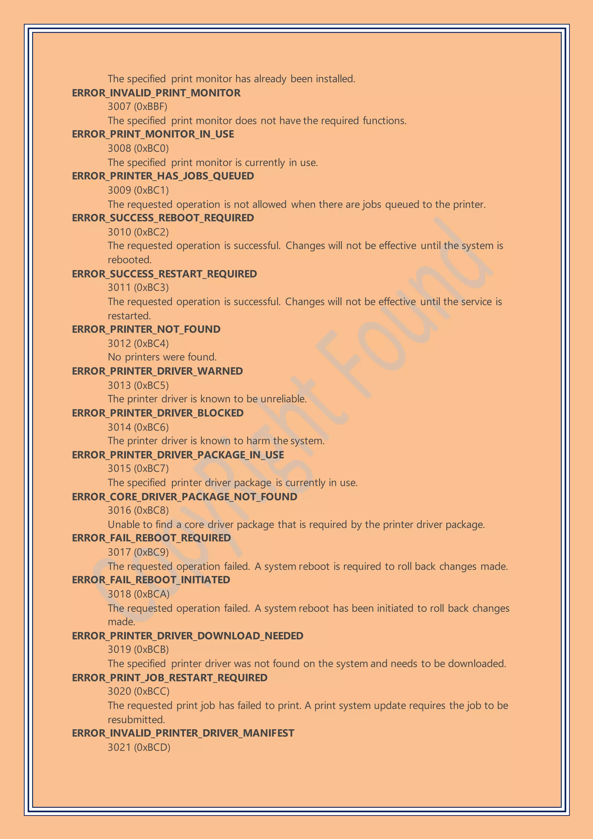 The specified print monitor has already been installed.
ERROR_INVALID_PRINT_MONITOR
3007 (0xBBF)
The specified print monitor does not have the required functions.
ERROR_PRINT_MONITOR_IN_USE
3008 (0xBC0)
The specified print monitor is currently in use.
ERROR_PRINTER_HAS_JOBS_QUEUED
3009 (0xBC1)
The requested operation is not allowed when there are jobs queued to the printer.
ERROR_SUCCESS_REBOOT_REQUIRED
3010 (0xBC2)
The requested operation is successful. Changes will not be effective until the system is
rebooted.
ERROR_SUCCESS_RESTART_REQUIRED
3011 (0xBC3)
The requested operation is successful. Changes will not be effective until the service is
restarted.
ERROR_PRINTER_NOT_FOUND
3012 (0xBC4)
No printers were found.
ERROR_PRINTER_DRIVER_WARNED
3013 (0xBC5)
The printer driver is known to be unreliable.
ERROR_PRINTER_DRIVER_BLOCKED
3014 (0xBC6)
The printer driver is known to harm the system.
ERROR_PRINTER_DRIVER_PACKAGE_IN_USE
3015 (0xBC7)
The specified printer driver package is currently in use.
ERROR_CORE_DRIVER_PACKAGE_NOT_FOUND
3016 (0xBC8)
Unable to find a core driver package that is required by the printer driver package.
ERROR_FAIL_REBOOT_REQUIRED
3017 (0xBC9)
The requested operation failed. A system reboot is required to roll back changes made.
ERROR_FAIL_REBOOT_INITIATED
3018 (0xBCA)
The requested operation failed. A system reboot has been initiated to roll back changes
made.
ERROR_PRINTER_DRIVER_DOWNLOAD_NEEDED
3019 (0xBCB)
The specified printer driver was not found on the system and needs to be downloaded.
ERROR_PRINT_JOB_RESTART_REQUIRED
3020 (0xBCC)
The requested print job has failed to print. A print system update requires the job to be
resubmitted.
ERROR_INVALID_PRINTER_DRIVER_MANIFEST
3021 (0xBCD)
 