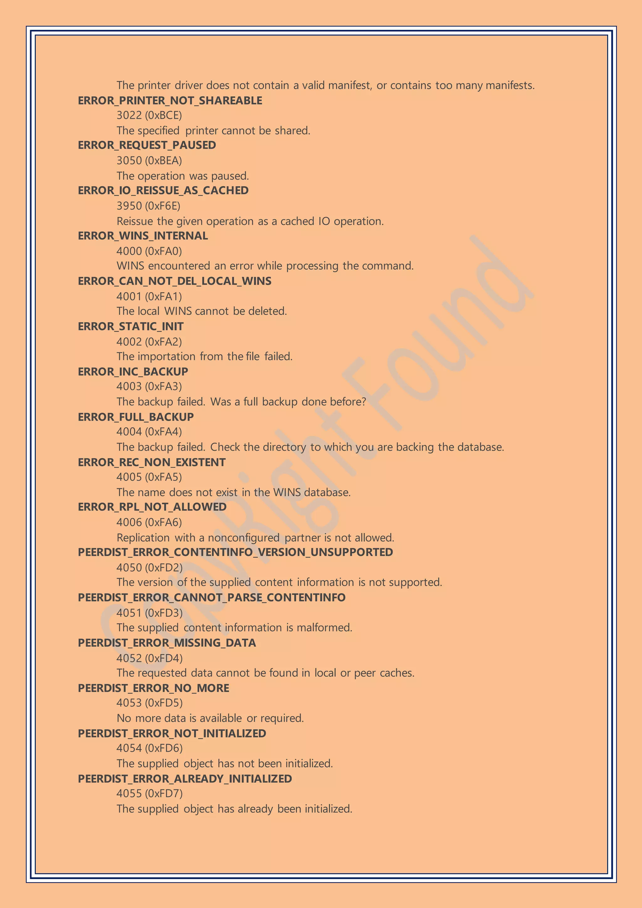 The printer driver does not contain a valid manifest, or contains too many manifests.
ERROR_PRINTER_NOT_SHAREABLE
3022 (0xBCE)
The specified printer cannot be shared.
ERROR_REQUEST_PAUSED
3050 (0xBEA)
The operation was paused.
ERROR_IO_REISSUE_AS_CACHED
3950 (0xF6E)
Reissue the given operation as a cached IO operation.
ERROR_WINS_INTERNAL
4000 (0xFA0)
WINS encountered an error while processing the command.
ERROR_CAN_NOT_DEL_LOCAL_WINS
4001 (0xFA1)
The local WINS cannot be deleted.
ERROR_STATIC_INIT
4002 (0xFA2)
The importation from the file failed.
ERROR_INC_BACKUP
4003 (0xFA3)
The backup failed. Was a full backup done before?
ERROR_FULL_BACKUP
4004 (0xFA4)
The backup failed. Check the directory to which you are backing the database.
ERROR_REC_NON_EXISTENT
4005 (0xFA5)
The name does not exist in the WINS database.
ERROR_RPL_NOT_ALLOWED
4006 (0xFA6)
Replication with a nonconfigured partner is not allowed.
PEERDIST_ERROR_CONTENTINFO_VERSION_UNSUPPORTED
4050 (0xFD2)
The version of the supplied content information is not supported.
PEERDIST_ERROR_CANNOT_PARSE_CONTENTINFO
4051 (0xFD3)
The supplied content information is malformed.
PEERDIST_ERROR_MISSING_DATA
4052 (0xFD4)
The requested data cannot be found in local or peer caches.
PEERDIST_ERROR_NO_MORE
4053 (0xFD5)
No more data is available or required.
PEERDIST_ERROR_NOT_INITIALIZED
4054 (0xFD6)
The supplied object has not been initialized.
PEERDIST_ERROR_ALREADY_INITIALIZED
4055 (0xFD7)
The supplied object has already been initialized.
 