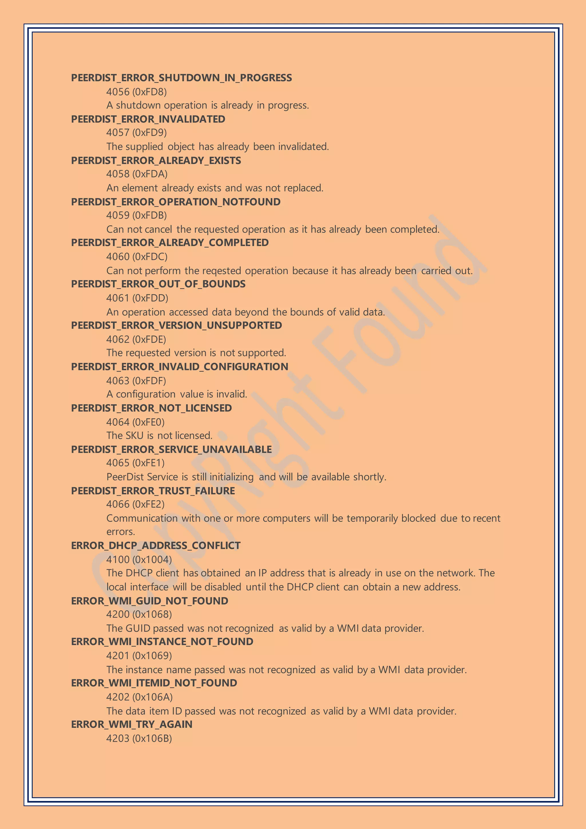 PEERDIST_ERROR_SHUTDOWN_IN_PROGRESS
4056 (0xFD8)
A shutdown operation is already in progress.
PEERDIST_ERROR_INVALIDATED
4057 (0xFD9)
The supplied object has already been invalidated.
PEERDIST_ERROR_ALREADY_EXISTS
4058 (0xFDA)
An element already exists and was not replaced.
PEERDIST_ERROR_OPERATION_NOTFOUND
4059 (0xFDB)
Can not cancel the requested operation as it has already been completed.
PEERDIST_ERROR_ALREADY_COMPLETED
4060 (0xFDC)
Can not perform the reqested operation because it has already been carried out.
PEERDIST_ERROR_OUT_OF_BOUNDS
4061 (0xFDD)
An operation accessed data beyond the bounds of valid data.
PEERDIST_ERROR_VERSION_UNSUPPORTED
4062 (0xFDE)
The requested version is not supported.
PEERDIST_ERROR_INVALID_CONFIGURATION
4063 (0xFDF)
A configuration value is invalid.
PEERDIST_ERROR_NOT_LICENSED
4064 (0xFE0)
The SKU is not licensed.
PEERDIST_ERROR_SERVICE_UNAVAILABLE
4065 (0xFE1)
PeerDist Service is still initializing and will be available shortly.
PEERDIST_ERROR_TRUST_FAILURE
4066 (0xFE2)
Communication with one or more computers will be temporarily blocked due to recent
errors.
ERROR_DHCP_ADDRESS_CONFLICT
4100 (0x1004)
The DHCP client has obtained an IP address that is already in use on the network. The
local interface will be disabled until the DHCP client can obtain a new address.
ERROR_WMI_GUID_NOT_FOUND
4200 (0x1068)
The GUID passed was not recognized as valid by a WMI data provider.
ERROR_WMI_INSTANCE_NOT_FOUND
4201 (0x1069)
The instance name passed was not recognized as valid by a WMI data provider.
ERROR_WMI_ITEMID_NOT_FOUND
4202 (0x106A)
The data item ID passed was not recognized as valid by a WMI data provider.
ERROR_WMI_TRY_AGAIN
4203 (0x106B)
 