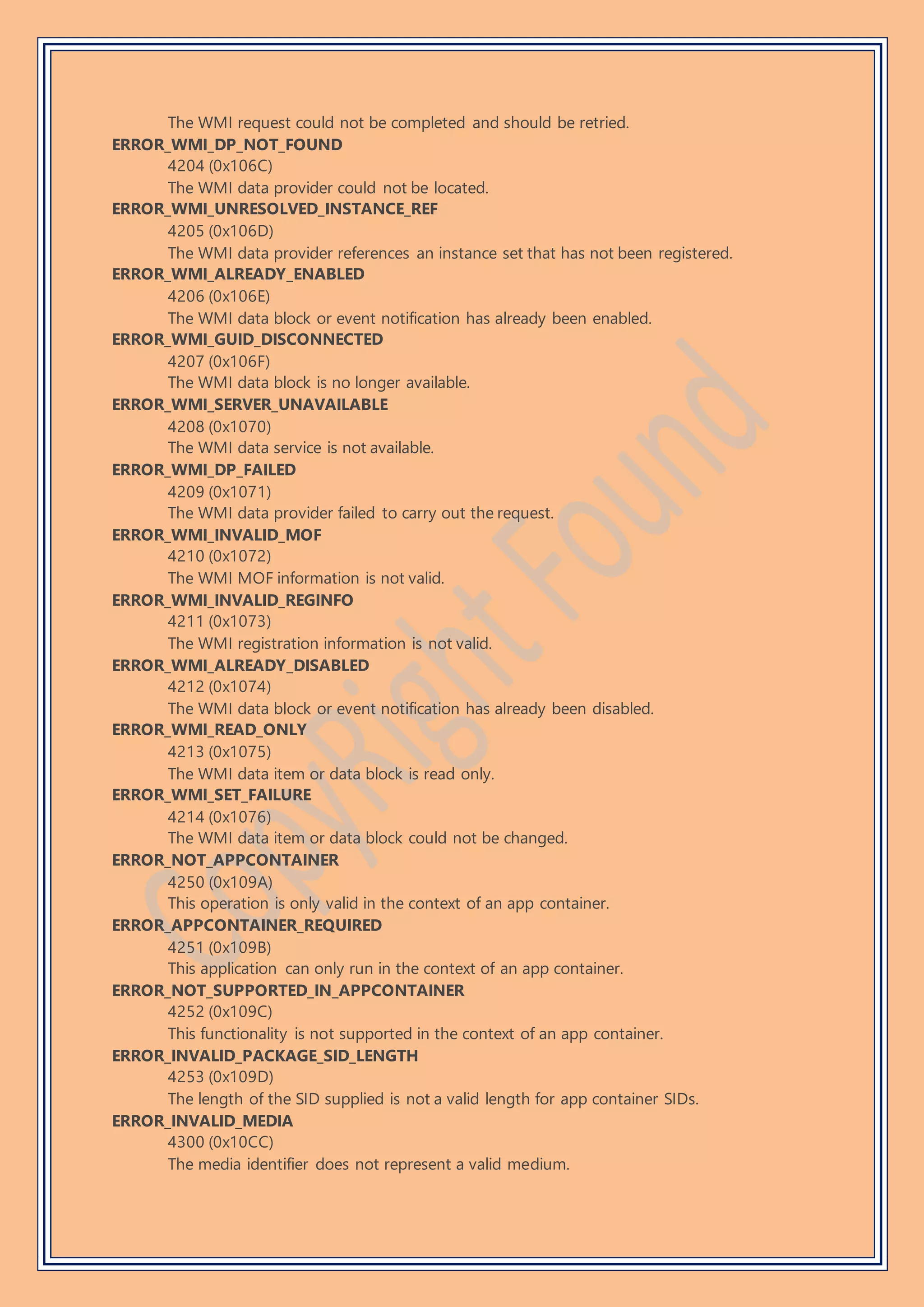 The WMI request could not be completed and should be retried.
ERROR_WMI_DP_NOT_FOUND
4204 (0x106C)
The WMI data provider could not be located.
ERROR_WMI_UNRESOLVED_INSTANCE_REF
4205 (0x106D)
The WMI data provider references an instance set that has not been registered.
ERROR_WMI_ALREADY_ENABLED
4206 (0x106E)
The WMI data block or event notification has already been enabled.
ERROR_WMI_GUID_DISCONNECTED
4207 (0x106F)
The WMI data block is no longer available.
ERROR_WMI_SERVER_UNAVAILABLE
4208 (0x1070)
The WMI data service is not available.
ERROR_WMI_DP_FAILED
4209 (0x1071)
The WMI data provider failed to carry out the request.
ERROR_WMI_INVALID_MOF
4210 (0x1072)
The WMI MOF information is not valid.
ERROR_WMI_INVALID_REGINFO
4211 (0x1073)
The WMI registration information is not valid.
ERROR_WMI_ALREADY_DISABLED
4212 (0x1074)
The WMI data block or event notification has already been disabled.
ERROR_WMI_READ_ONLY
4213 (0x1075)
The WMI data item or data block is read only.
ERROR_WMI_SET_FAILURE
4214 (0x1076)
The WMI data item or data block could not be changed.
ERROR_NOT_APPCONTAINER
4250 (0x109A)
This operation is only valid in the context of an app container.
ERROR_APPCONTAINER_REQUIRED
4251 (0x109B)
This application can only run in the context of an app container.
ERROR_NOT_SUPPORTED_IN_APPCONTAINER
4252 (0x109C)
This functionality is not supported in the context of an app container.
ERROR_INVALID_PACKAGE_SID_LENGTH
4253 (0x109D)
The length of the SID supplied is not a valid length for app container SIDs.
ERROR_INVALID_MEDIA
4300 (0x10CC)
The media identifier does not represent a valid medium.
 