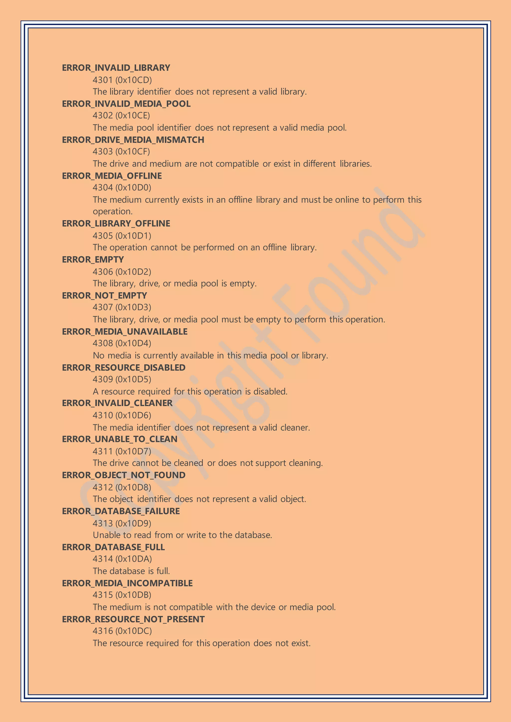ERROR_INVALID_LIBRARY
4301 (0x10CD)
The library identifier does not represent a valid library.
ERROR_INVALID_MEDIA_POOL
4302 (0x10CE)
The media pool identifier does not represent a valid media pool.
ERROR_DRIVE_MEDIA_MISMATCH
4303 (0x10CF)
The drive and medium are not compatible or exist in different libraries.
ERROR_MEDIA_OFFLINE
4304 (0x10D0)
The medium currently exists in an offline library and must be online to perform this
operation.
ERROR_LIBRARY_OFFLINE
4305 (0x10D1)
The operation cannot be performed on an offline library.
ERROR_EMPTY
4306 (0x10D2)
The library, drive, or media pool is empty.
ERROR_NOT_EMPTY
4307 (0x10D3)
The library, drive, or media pool must be empty to perform this operation.
ERROR_MEDIA_UNAVAILABLE
4308 (0x10D4)
No media is currently available in this media pool or library.
ERROR_RESOURCE_DISABLED
4309 (0x10D5)
A resource required for this operation is disabled.
ERROR_INVALID_CLEANER
4310 (0x10D6)
The media identifier does not represent a valid cleaner.
ERROR_UNABLE_TO_CLEAN
4311 (0x10D7)
The drive cannot be cleaned or does not support cleaning.
ERROR_OBJECT_NOT_FOUND
4312 (0x10D8)
The object identifier does not represent a valid object.
ERROR_DATABASE_FAILURE
4313 (0x10D9)
Unable to read from or write to the database.
ERROR_DATABASE_FULL
4314 (0x10DA)
The database is full.
ERROR_MEDIA_INCOMPATIBLE
4315 (0x10DB)
The medium is not compatible with the device or media pool.
ERROR_RESOURCE_NOT_PRESENT
4316 (0x10DC)
The resource required for this operation does not exist.
 