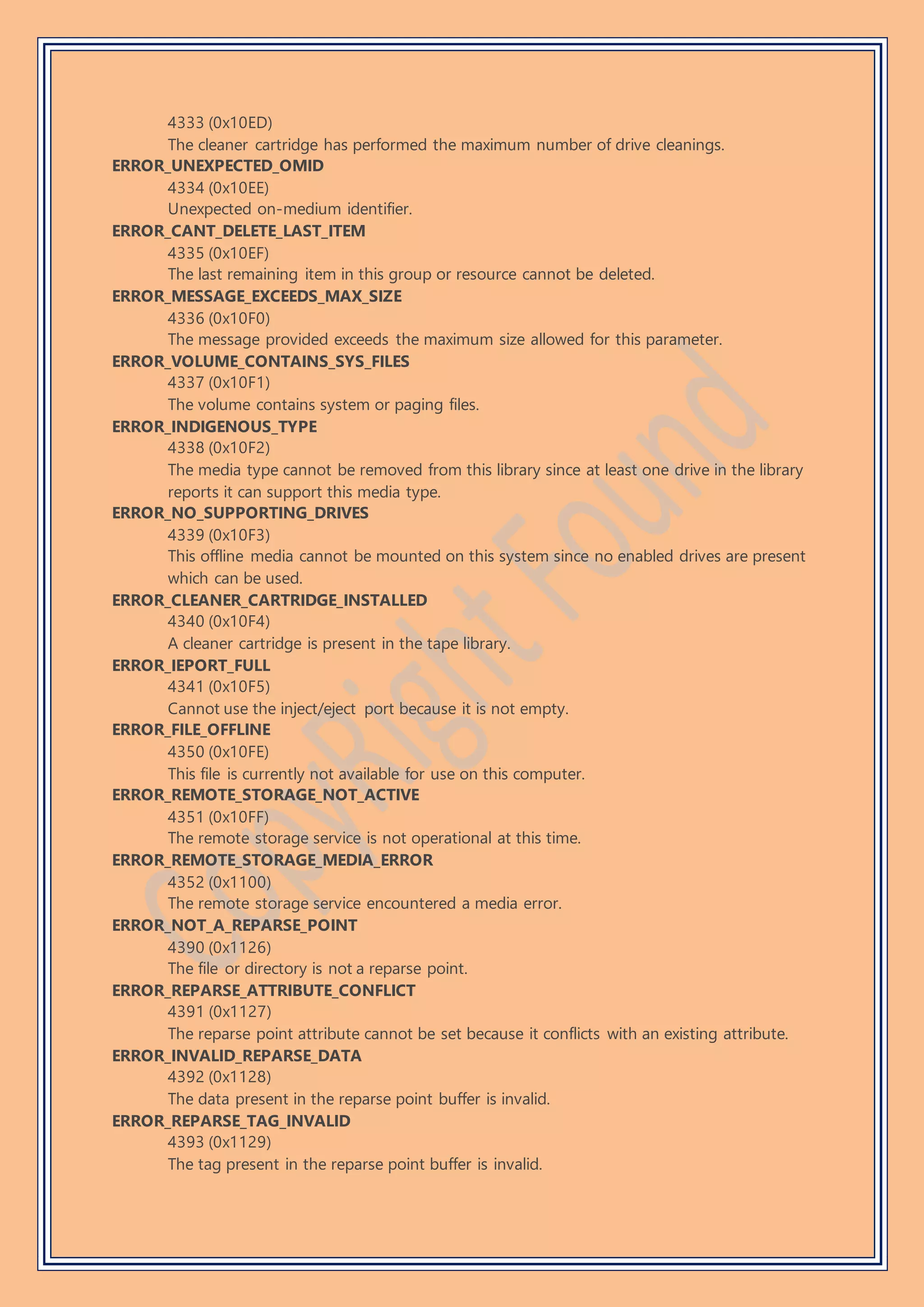 4333 (0x10ED)
The cleaner cartridge has performed the maximum number of drive cleanings.
ERROR_UNEXPECTED_OMID
4334 (0x10EE)
Unexpected on-medium identifier.
ERROR_CANT_DELETE_LAST_ITEM
4335 (0x10EF)
The last remaining item in this group or resource cannot be deleted.
ERROR_MESSAGE_EXCEEDS_MAX_SIZE
4336 (0x10F0)
The message provided exceeds the maximum size allowed for this parameter.
ERROR_VOLUME_CONTAINS_SYS_FILES
4337 (0x10F1)
The volume contains system or paging files.
ERROR_INDIGENOUS_TYPE
4338 (0x10F2)
The media type cannot be removed from this library since at least one drive in the library
reports it can support this media type.
ERROR_NO_SUPPORTING_DRIVES
4339 (0x10F3)
This offline media cannot be mounted on this system since no enabled drives are present
which can be used.
ERROR_CLEANER_CARTRIDGE_INSTALLED
4340 (0x10F4)
A cleaner cartridge is present in the tape library.
ERROR_IEPORT_FULL
4341 (0x10F5)
Cannot use the inject/eject port because it is not empty.
ERROR_FILE_OFFLINE
4350 (0x10FE)
This file is currently not available for use on this computer.
ERROR_REMOTE_STORAGE_NOT_ACTIVE
4351 (0x10FF)
The remote storage service is not operational at this time.
ERROR_REMOTE_STORAGE_MEDIA_ERROR
4352 (0x1100)
The remote storage service encountered a media error.
ERROR_NOT_A_REPARSE_POINT
4390 (0x1126)
The file or directory is not a reparse point.
ERROR_REPARSE_ATTRIBUTE_CONFLICT
4391 (0x1127)
The reparse point attribute cannot be set because it conflicts with an existing attribute.
ERROR_INVALID_REPARSE_DATA
4392 (0x1128)
The data present in the reparse point buffer is invalid.
ERROR_REPARSE_TAG_INVALID
4393 (0x1129)
The tag present in the reparse point buffer is invalid.
 