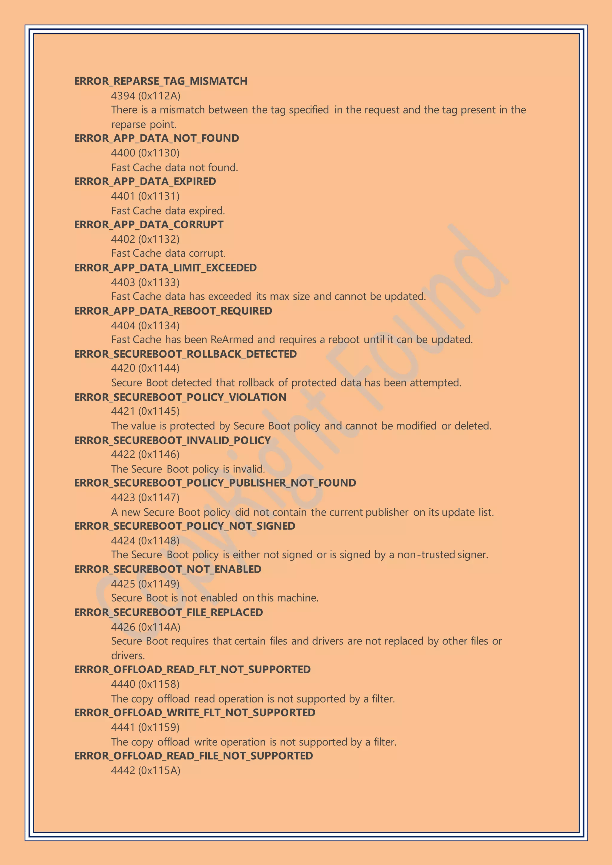 ERROR_REPARSE_TAG_MISMATCH
4394 (0x112A)
There is a mismatch between the tag specified in the request and the tag present in the
reparse point.
ERROR_APP_DATA_NOT_FOUND
4400 (0x1130)
Fast Cache data not found.
ERROR_APP_DATA_EXPIRED
4401 (0x1131)
Fast Cache data expired.
ERROR_APP_DATA_CORRUPT
4402 (0x1132)
Fast Cache data corrupt.
ERROR_APP_DATA_LIMIT_EXCEEDED
4403 (0x1133)
Fast Cache data has exceeded its max size and cannot be updated.
ERROR_APP_DATA_REBOOT_REQUIRED
4404 (0x1134)
Fast Cache has been ReArmed and requires a reboot until it can be updated.
ERROR_SECUREBOOT_ROLLBACK_DETECTED
4420 (0x1144)
Secure Boot detected that rollback of protected data has been attempted.
ERROR_SECUREBOOT_POLICY_VIOLATION
4421 (0x1145)
The value is protected by Secure Boot policy and cannot be modified or deleted.
ERROR_SECUREBOOT_INVALID_POLICY
4422 (0x1146)
The Secure Boot policy is invalid.
ERROR_SECUREBOOT_POLICY_PUBLISHER_NOT_FOUND
4423 (0x1147)
A new Secure Boot policy did not contain the current publisher on its update list.
ERROR_SECUREBOOT_POLICY_NOT_SIGNED
4424 (0x1148)
The Secure Boot policy is either not signed or is signed by a non-trusted signer.
ERROR_SECUREBOOT_NOT_ENABLED
4425 (0x1149)
Secure Boot is not enabled on this machine.
ERROR_SECUREBOOT_FILE_REPLACED
4426 (0x114A)
Secure Boot requires that certain files and drivers are not replaced by other files or
drivers.
ERROR_OFFLOAD_READ_FLT_NOT_SUPPORTED
4440 (0x1158)
The copy offload read operation is not supported by a filter.
ERROR_OFFLOAD_WRITE_FLT_NOT_SUPPORTED
4441 (0x1159)
The copy offload write operation is not supported by a filter.
ERROR_OFFLOAD_READ_FILE_NOT_SUPPORTED
4442 (0x115A)
 