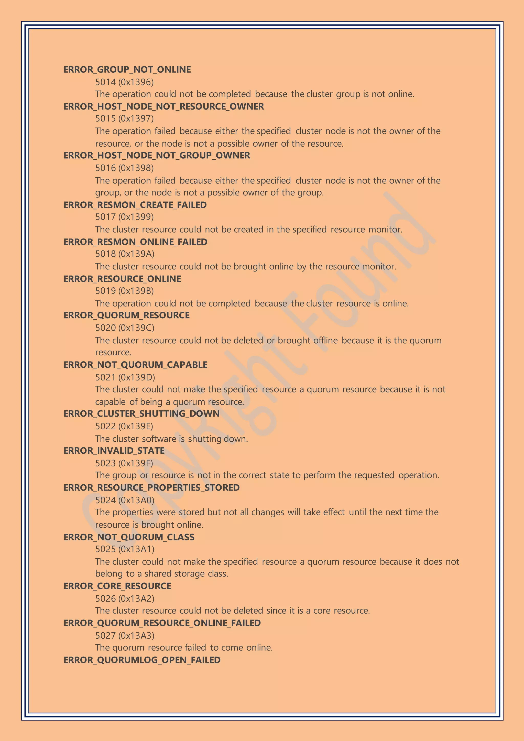 ERROR_GROUP_NOT_ONLINE
5014 (0x1396)
The operation could not be completed because the cluster group is not online.
ERROR_HOST_NODE_NOT_RESOURCE_OWNER
5015 (0x1397)
The operation failed because either the specified cluster node is not the owner of the
resource, or the node is not a possible owner of the resource.
ERROR_HOST_NODE_NOT_GROUP_OWNER
5016 (0x1398)
The operation failed because either the specified cluster node is not the owner of the
group, or the node is not a possible owner of the group.
ERROR_RESMON_CREATE_FAILED
5017 (0x1399)
The cluster resource could not be created in the specified resource monitor.
ERROR_RESMON_ONLINE_FAILED
5018 (0x139A)
The cluster resource could not be brought online by the resource monitor.
ERROR_RESOURCE_ONLINE
5019 (0x139B)
The operation could not be completed because the cluster resource is online.
ERROR_QUORUM_RESOURCE
5020 (0x139C)
The cluster resource could not be deleted or brought offline because it is the quorum
resource.
ERROR_NOT_QUORUM_CAPABLE
5021 (0x139D)
The cluster could not make the specified resource a quorum resource because it is not
capable of being a quorum resource.
ERROR_CLUSTER_SHUTTING_DOWN
5022 (0x139E)
The cluster software is shutting down.
ERROR_INVALID_STATE
5023 (0x139F)
The group or resource is not in the correct state to perform the requested operation.
ERROR_RESOURCE_PROPERTIES_STORED
5024 (0x13A0)
The properties were stored but not all changes will take effect until the next time the
resource is brought online.
ERROR_NOT_QUORUM_CLASS
5025 (0x13A1)
The cluster could not make the specified resource a quorum resource because it does not
belong to a shared storage class.
ERROR_CORE_RESOURCE
5026 (0x13A2)
The cluster resource could not be deleted since it is a core resource.
ERROR_QUORUM_RESOURCE_ONLINE_FAILED
5027 (0x13A3)
The quorum resource failed to come online.
ERROR_QUORUMLOG_OPEN_FAILED
 