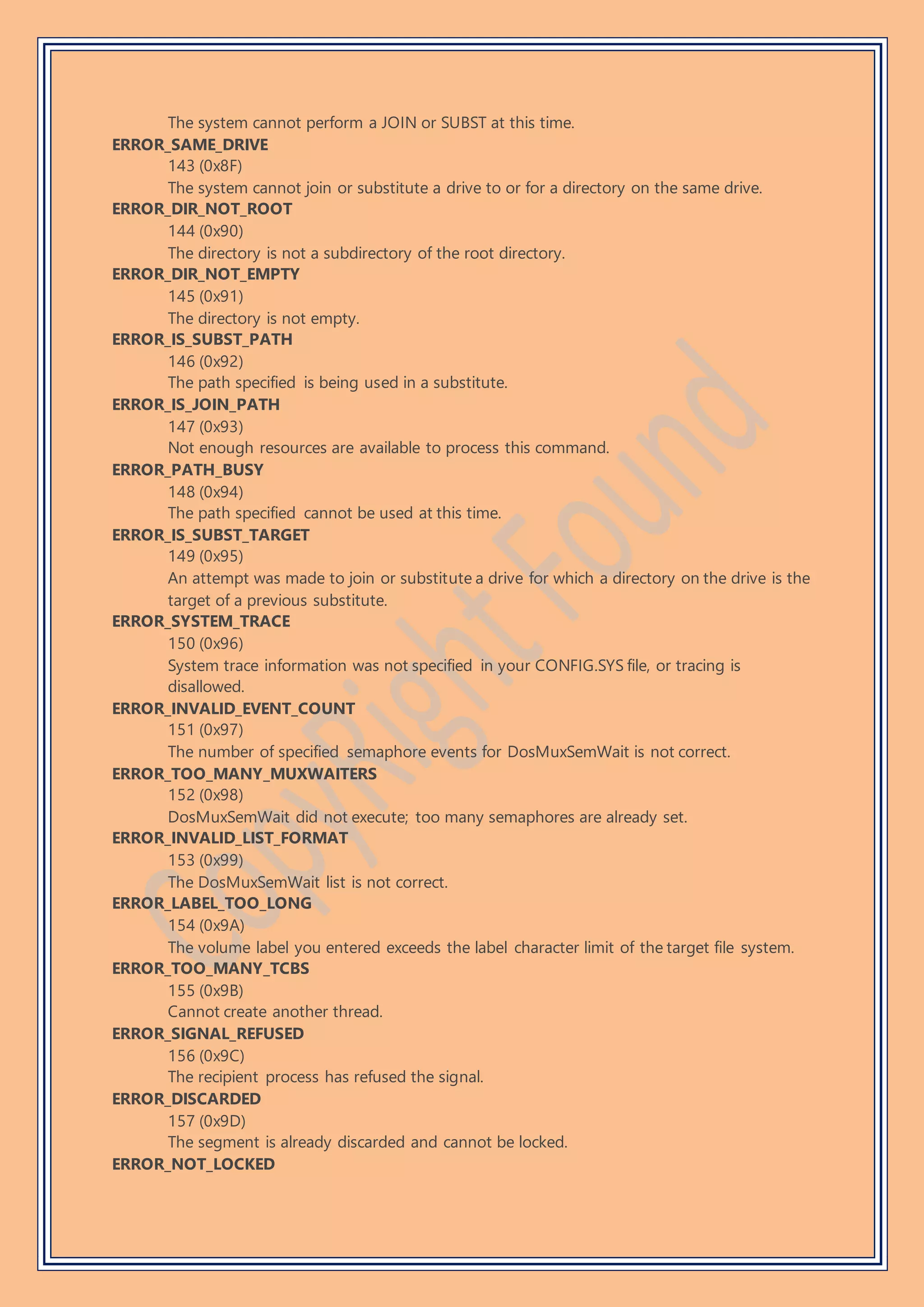 The system cannot perform a JOIN or SUBST at this time.
ERROR_SAME_DRIVE
143 (0x8F)
The system cannot join or substitute a drive to or for a directory on the same drive.
ERROR_DIR_NOT_ROOT
144 (0x90)
The directory is not a subdirectory of the root directory.
ERROR_DIR_NOT_EMPTY
145 (0x91)
The directory is not empty.
ERROR_IS_SUBST_PATH
146 (0x92)
The path specified is being used in a substitute.
ERROR_IS_JOIN_PATH
147 (0x93)
Not enough resources are available to process this command.
ERROR_PATH_BUSY
148 (0x94)
The path specified cannot be used at this time.
ERROR_IS_SUBST_TARGET
149 (0x95)
An attempt was made to join or substitute a drive for which a directory on the drive is the
target of a previous substitute.
ERROR_SYSTEM_TRACE
150 (0x96)
System trace information was not specified in your CONFIG.SYS file, or tracing is
disallowed.
ERROR_INVALID_EVENT_COUNT
151 (0x97)
The number of specified semaphore events for DosMuxSemWait is not correct.
ERROR_TOO_MANY_MUXWAITERS
152 (0x98)
DosMuxSemWait did not execute; too many semaphores are already set.
ERROR_INVALID_LIST_FORMAT
153 (0x99)
The DosMuxSemWait list is not correct.
ERROR_LABEL_TOO_LONG
154 (0x9A)
The volume label you entered exceeds the label character limit of the target file system.
ERROR_TOO_MANY_TCBS
155 (0x9B)
Cannot create another thread.
ERROR_SIGNAL_REFUSED
156 (0x9C)
The recipient process has refused the signal.
ERROR_DISCARDED
157 (0x9D)
The segment is already discarded and cannot be locked.
ERROR_NOT_LOCKED
 