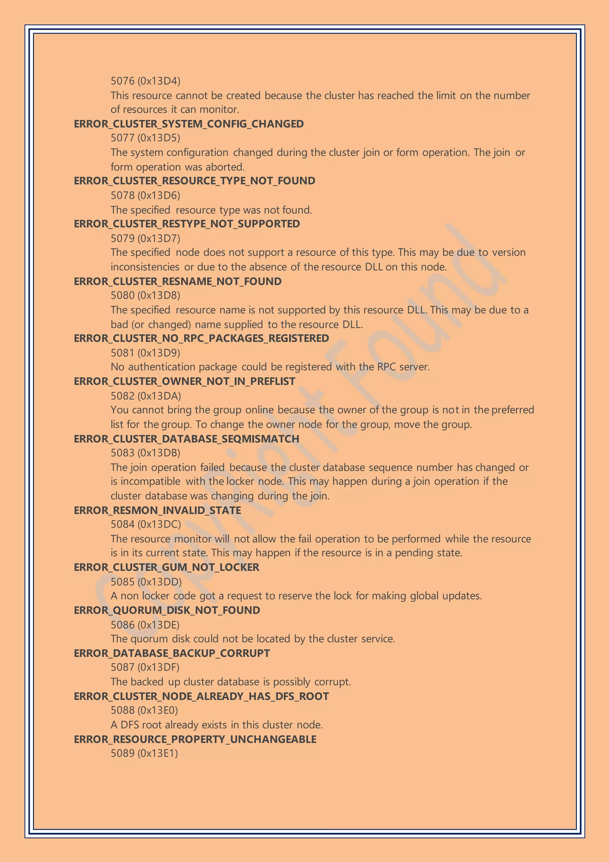 5076 (0x13D4)
This resource cannot be created because the cluster has reached the limit on the number
of resources it can monitor.
ERROR_CLUSTER_SYSTEM_CONFIG_CHANGED
5077 (0x13D5)
The system configuration changed during the cluster join or form operation. The join or
form operation was aborted.
ERROR_CLUSTER_RESOURCE_TYPE_NOT_FOUND
5078 (0x13D6)
The specified resource type was not found.
ERROR_CLUSTER_RESTYPE_NOT_SUPPORTED
5079 (0x13D7)
The specified node does not support a resource of this type. This may be due to version
inconsistencies or due to the absence of the resource DLL on this node.
ERROR_CLUSTER_RESNAME_NOT_FOUND
5080 (0x13D8)
The specified resource name is not supported by this resource DLL. This may be due to a
bad (or changed) name supplied to the resource DLL.
ERROR_CLUSTER_NO_RPC_PACKAGES_REGISTERED
5081 (0x13D9)
No authentication package could be registered with the RPC server.
ERROR_CLUSTER_OWNER_NOT_IN_PREFLIST
5082 (0x13DA)
You cannot bring the group online because the owner of the group is not in the preferred
list for the group. To change the owner node for the group, move the group.
ERROR_CLUSTER_DATABASE_SEQMISMATCH
5083 (0x13DB)
The join operation failed because the cluster database sequence number has changed or
is incompatible with the locker node. This may happen during a join operation if the
cluster database was changing during the join.
ERROR_RESMON_INVALID_STATE
5084 (0x13DC)
The resource monitor will not allow the fail operation to be performed while the resource
is in its current state. This may happen if the resource is in a pending state.
ERROR_CLUSTER_GUM_NOT_LOCKER
5085 (0x13DD)
A non locker code got a request to reserve the lock for making global updates.
ERROR_QUORUM_DISK_NOT_FOUND
5086 (0x13DE)
The quorum disk could not be located by the cluster service.
ERROR_DATABASE_BACKUP_CORRUPT
5087 (0x13DF)
The backed up cluster database is possibly corrupt.
ERROR_CLUSTER_NODE_ALREADY_HAS_DFS_ROOT
5088 (0x13E0)
A DFS root already exists in this cluster node.
ERROR_RESOURCE_PROPERTY_UNCHANGEABLE
5089 (0x13E1)
 