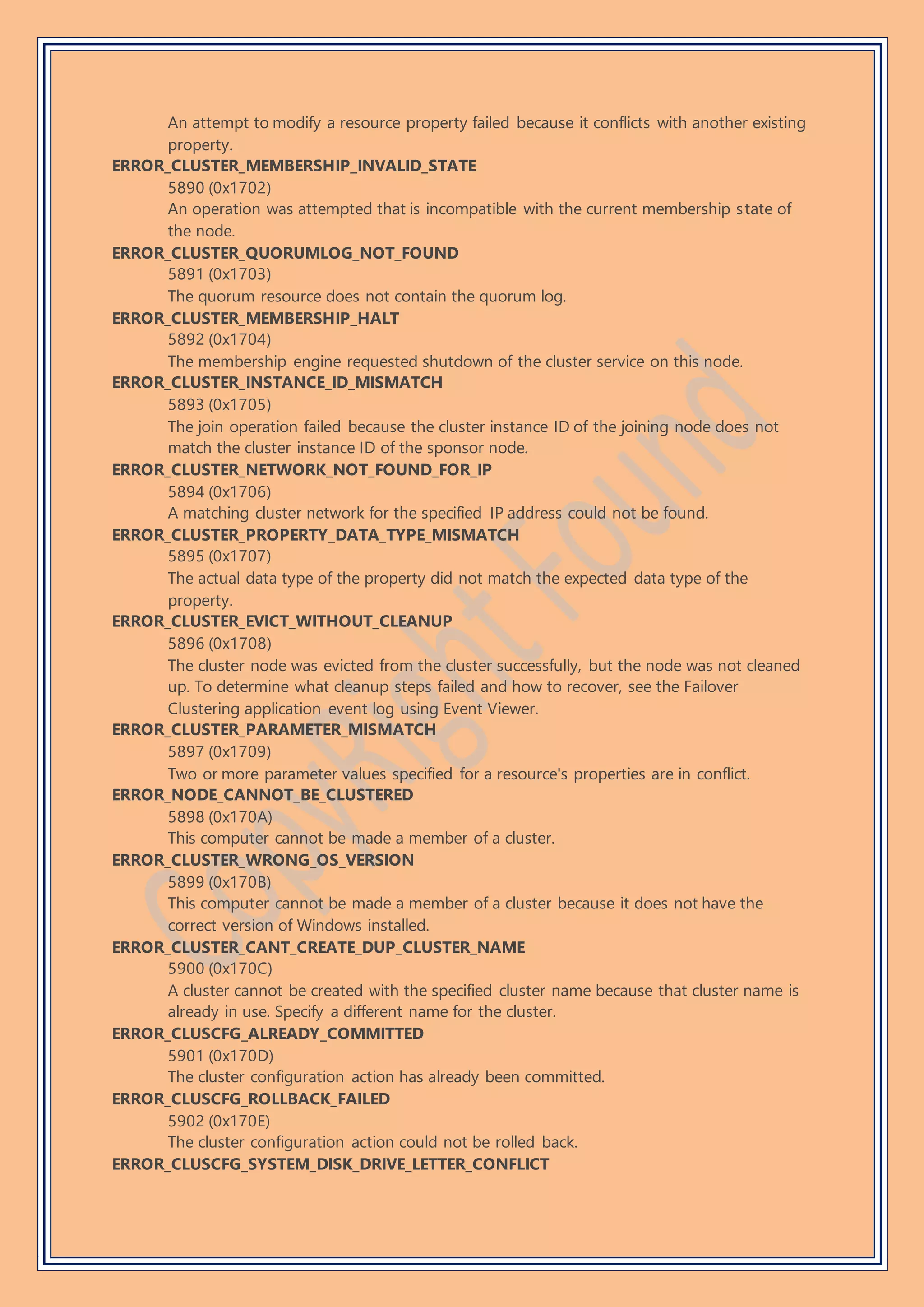 An attempt to modify a resource property failed because it conflicts with another existing
property.
ERROR_CLUSTER_MEMBERSHIP_INVALID_STATE
5890 (0x1702)
An operation was attempted that is incompatible with the current membership state of
the node.
ERROR_CLUSTER_QUORUMLOG_NOT_FOUND
5891 (0x1703)
The quorum resource does not contain the quorum log.
ERROR_CLUSTER_MEMBERSHIP_HALT
5892 (0x1704)
The membership engine requested shutdown of the cluster service on this node.
ERROR_CLUSTER_INSTANCE_ID_MISMATCH
5893 (0x1705)
The join operation failed because the cluster instance ID of the joining node does not
match the cluster instance ID of the sponsor node.
ERROR_CLUSTER_NETWORK_NOT_FOUND_FOR_IP
5894 (0x1706)
A matching cluster network for the specified IP address could not be found.
ERROR_CLUSTER_PROPERTY_DATA_TYPE_MISMATCH
5895 (0x1707)
The actual data type of the property did not match the expected data type of the
property.
ERROR_CLUSTER_EVICT_WITHOUT_CLEANUP
5896 (0x1708)
The cluster node was evicted from the cluster successfully, but the node was not cleaned
up. To determine what cleanup steps failed and how to recover, see the Failover
Clustering application event log using Event Viewer.
ERROR_CLUSTER_PARAMETER_MISMATCH
5897 (0x1709)
Two or more parameter values specified for a resource's properties are in conflict.
ERROR_NODE_CANNOT_BE_CLUSTERED
5898 (0x170A)
This computer cannot be made a member of a cluster.
ERROR_CLUSTER_WRONG_OS_VERSION
5899 (0x170B)
This computer cannot be made a member of a cluster because it does not have the
correct version of Windows installed.
ERROR_CLUSTER_CANT_CREATE_DUP_CLUSTER_NAME
5900 (0x170C)
A cluster cannot be created with the specified cluster name because that cluster name is
already in use. Specify a different name for the cluster.
ERROR_CLUSCFG_ALREADY_COMMITTED
5901 (0x170D)
The cluster configuration action has already been committed.
ERROR_CLUSCFG_ROLLBACK_FAILED
5902 (0x170E)
The cluster configuration action could not be rolled back.
ERROR_CLUSCFG_SYSTEM_DISK_DRIVE_LETTER_CONFLICT
 