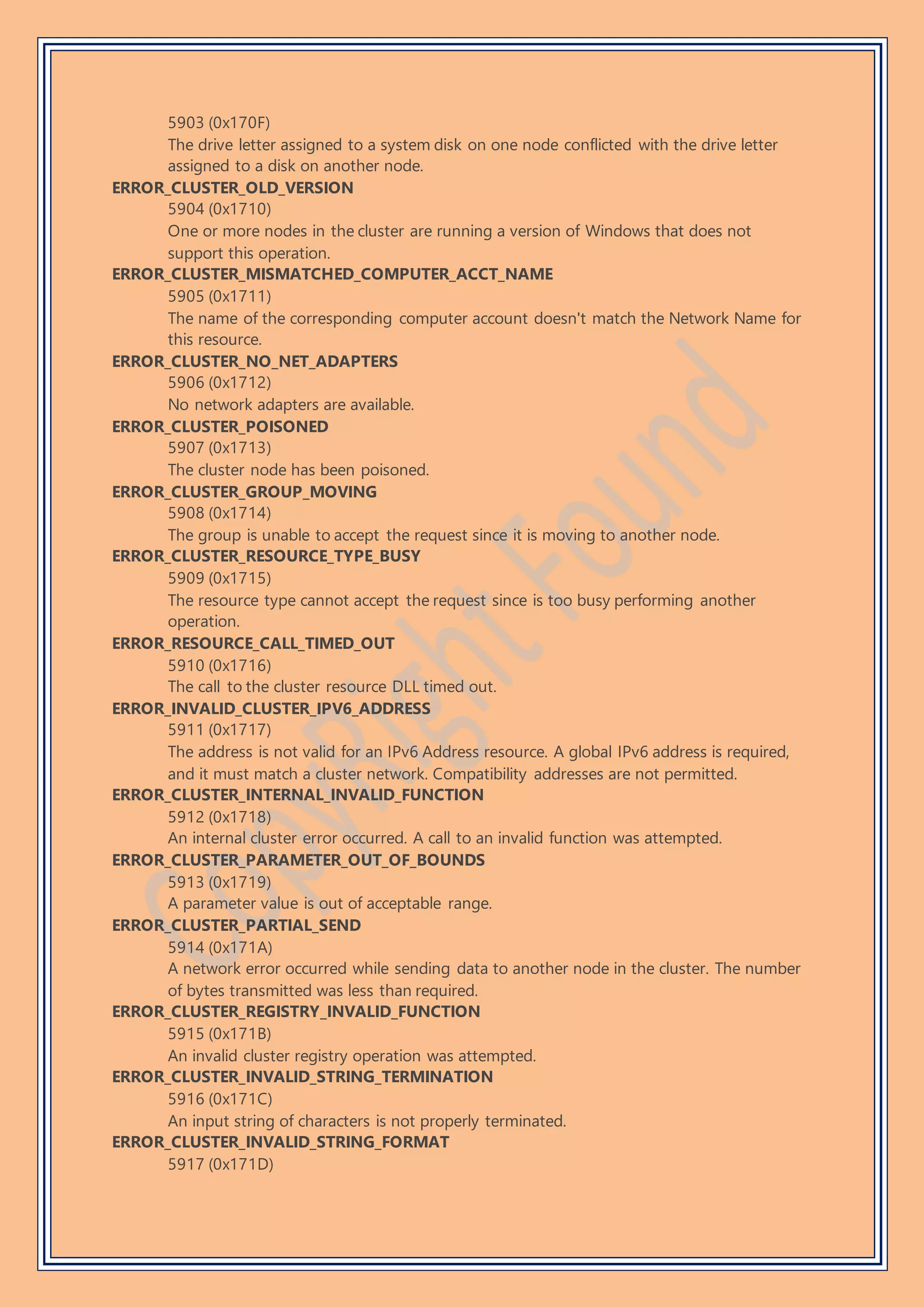 5903 (0x170F)
The drive letter assigned to a system disk on one node conflicted with the drive letter
assigned to a disk on another node.
ERROR_CLUSTER_OLD_VERSION
5904 (0x1710)
One or more nodes in the cluster are running a version of Windows that does not
support this operation.
ERROR_CLUSTER_MISMATCHED_COMPUTER_ACCT_NAME
5905 (0x1711)
The name of the corresponding computer account doesn't match the Network Name for
this resource.
ERROR_CLUSTER_NO_NET_ADAPTERS
5906 (0x1712)
No network adapters are available.
ERROR_CLUSTER_POISONED
5907 (0x1713)
The cluster node has been poisoned.
ERROR_CLUSTER_GROUP_MOVING
5908 (0x1714)
The group is unable to accept the request since it is moving to another node.
ERROR_CLUSTER_RESOURCE_TYPE_BUSY
5909 (0x1715)
The resource type cannot accept the request since is too busy performing another
operation.
ERROR_RESOURCE_CALL_TIMED_OUT
5910 (0x1716)
The call to the cluster resource DLL timed out.
ERROR_INVALID_CLUSTER_IPV6_ADDRESS
5911 (0x1717)
The address is not valid for an IPv6 Address resource. A global IPv6 address is required,
and it must match a cluster network. Compatibility addresses are not permitted.
ERROR_CLUSTER_INTERNAL_INVALID_FUNCTION
5912 (0x1718)
An internal cluster error occurred. A call to an invalid function was attempted.
ERROR_CLUSTER_PARAMETER_OUT_OF_BOUNDS
5913 (0x1719)
A parameter value is out of acceptable range.
ERROR_CLUSTER_PARTIAL_SEND
5914 (0x171A)
A network error occurred while sending data to another node in the cluster. The number
of bytes transmitted was less than required.
ERROR_CLUSTER_REGISTRY_INVALID_FUNCTION
5915 (0x171B)
An invalid cluster registry operation was attempted.
ERROR_CLUSTER_INVALID_STRING_TERMINATION
5916 (0x171C)
An input string of characters is not properly terminated.
ERROR_CLUSTER_INVALID_STRING_FORMAT
5917 (0x171D)
 