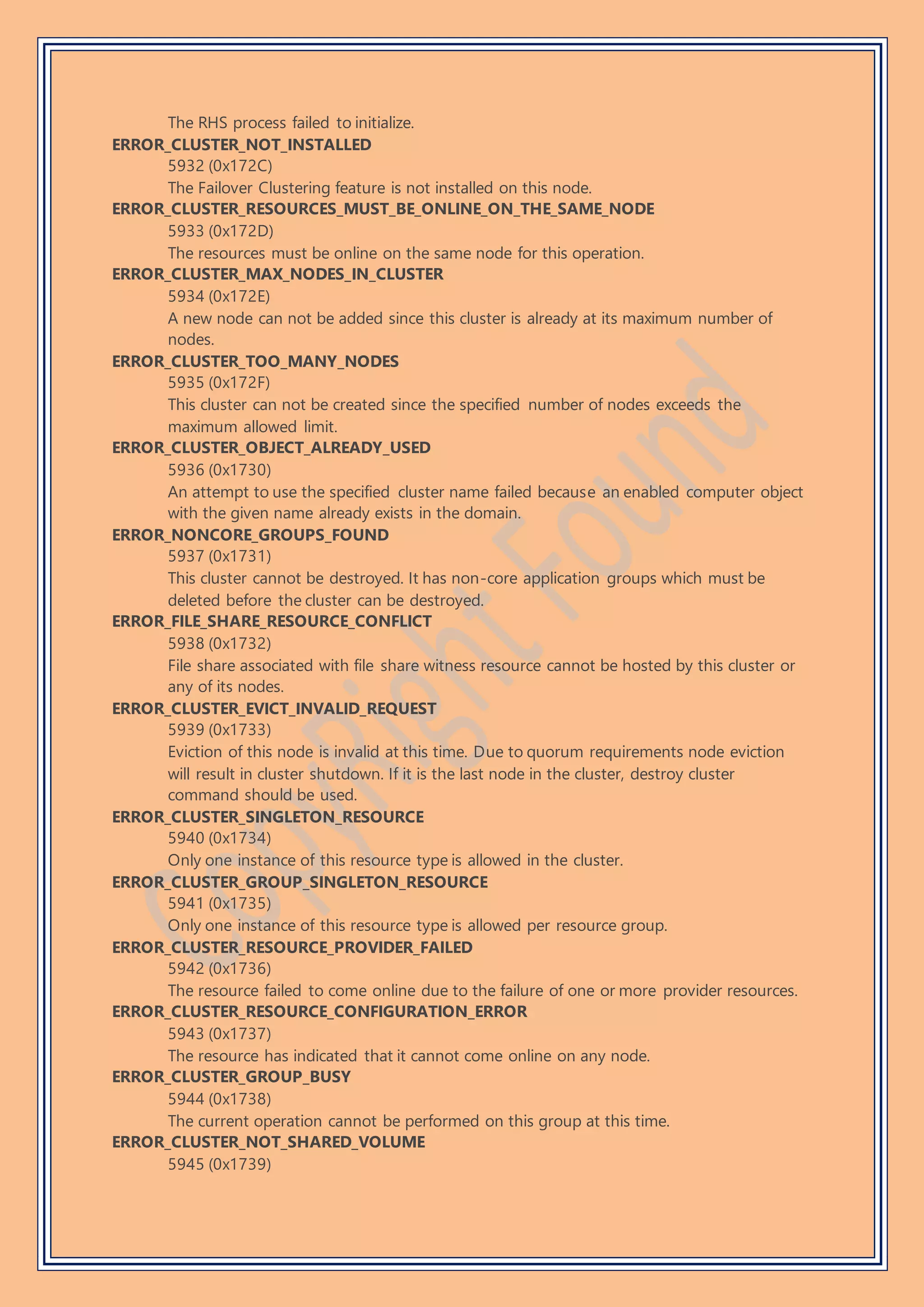 The RHS process failed to initialize.
ERROR_CLUSTER_NOT_INSTALLED
5932 (0x172C)
The Failover Clustering feature is not installed on this node.
ERROR_CLUSTER_RESOURCES_MUST_BE_ONLINE_ON_THE_SAME_NODE
5933 (0x172D)
The resources must be online on the same node for this operation.
ERROR_CLUSTER_MAX_NODES_IN_CLUSTER
5934 (0x172E)
A new node can not be added since this cluster is already at its maximum number of
nodes.
ERROR_CLUSTER_TOO_MANY_NODES
5935 (0x172F)
This cluster can not be created since the specified number of nodes exceeds the
maximum allowed limit.
ERROR_CLUSTER_OBJECT_ALREADY_USED
5936 (0x1730)
An attempt to use the specified cluster name failed because an enabled computer object
with the given name already exists in the domain.
ERROR_NONCORE_GROUPS_FOUND
5937 (0x1731)
This cluster cannot be destroyed. It has non-core application groups which must be
deleted before the cluster can be destroyed.
ERROR_FILE_SHARE_RESOURCE_CONFLICT
5938 (0x1732)
File share associated with file share witness resource cannot be hosted by this cluster or
any of its nodes.
ERROR_CLUSTER_EVICT_INVALID_REQUEST
5939 (0x1733)
Eviction of this node is invalid at this time. Due to quorum requirements node eviction
will result in cluster shutdown. If it is the last node in the cluster, destroy cluster
command should be used.
ERROR_CLUSTER_SINGLETON_RESOURCE
5940 (0x1734)
Only one instance of this resource type is allowed in the cluster.
ERROR_CLUSTER_GROUP_SINGLETON_RESOURCE
5941 (0x1735)
Only one instance of this resource type is allowed per resource group.
ERROR_CLUSTER_RESOURCE_PROVIDER_FAILED
5942 (0x1736)
The resource failed to come online due to the failure of one or more provider resources.
ERROR_CLUSTER_RESOURCE_CONFIGURATION_ERROR
5943 (0x1737)
The resource has indicated that it cannot come online on any node.
ERROR_CLUSTER_GROUP_BUSY
5944 (0x1738)
The current operation cannot be performed on this group at this time.
ERROR_CLUSTER_NOT_SHARED_VOLUME
5945 (0x1739)
 