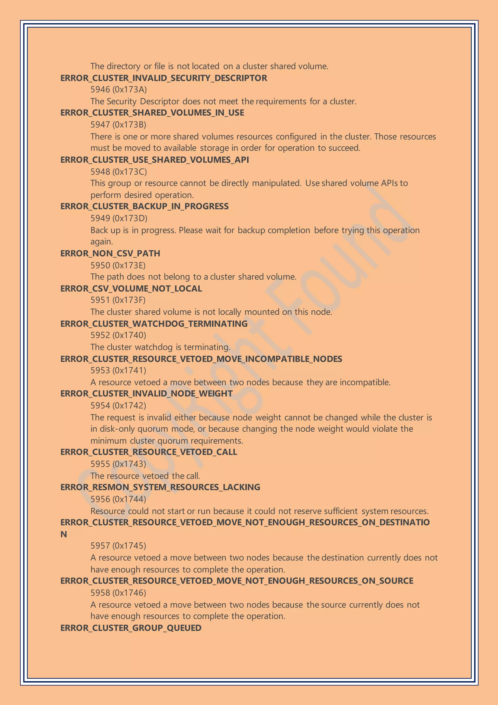 The directory or file is not located on a cluster shared volume.
ERROR_CLUSTER_INVALID_SECURITY_DESCRIPTOR
5946 (0x173A)
The Security Descriptor does not meet the requirements for a cluster.
ERROR_CLUSTER_SHARED_VOLUMES_IN_USE
5947 (0x173B)
There is one or more shared volumes resources configured in the cluster. Those resources
must be moved to available storage in order for operation to succeed.
ERROR_CLUSTER_USE_SHARED_VOLUMES_API
5948 (0x173C)
This group or resource cannot be directly manipulated. Use shared volume APIs to
perform desired operation.
ERROR_CLUSTER_BACKUP_IN_PROGRESS
5949 (0x173D)
Back up is in progress. Please wait for backup completion before trying this operation
again.
ERROR_NON_CSV_PATH
5950 (0x173E)
The path does not belong to a cluster shared volume.
ERROR_CSV_VOLUME_NOT_LOCAL
5951 (0x173F)
The cluster shared volume is not locally mounted on this node.
ERROR_CLUSTER_WATCHDOG_TERMINATING
5952 (0x1740)
The cluster watchdog is terminating.
ERROR_CLUSTER_RESOURCE_VETOED_MOVE_INCOMPATIBLE_NODES
5953 (0x1741)
A resource vetoed a move between two nodes because they are incompatible.
ERROR_CLUSTER_INVALID_NODE_WEIGHT
5954 (0x1742)
The request is invalid either because node weight cannot be changed while the cluster is
in disk-only quorum mode, or because changing the node weight would violate the
minimum cluster quorum requirements.
ERROR_CLUSTER_RESOURCE_VETOED_CALL
5955 (0x1743)
The resource vetoed the call.
ERROR_RESMON_SYSTEM_RESOURCES_LACKING
5956 (0x1744)
Resource could not start or run because it could not reserve sufficient system resources.
ERROR_CLUSTER_RESOURCE_VETOED_MOVE_NOT_ENOUGH_RESOURCES_ON_DESTINATIO
N
5957 (0x1745)
A resource vetoed a move between two nodes because the destination currently does not
have enough resources to complete the operation.
ERROR_CLUSTER_RESOURCE_VETOED_MOVE_NOT_ENOUGH_RESOURCES_ON_SOURCE
5958 (0x1746)
A resource vetoed a move between two nodes because the source currently does not
have enough resources to complete the operation.
ERROR_CLUSTER_GROUP_QUEUED
 