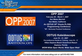 OPP 2007 February 28 – March 1, 2007 San Mateo Marriott San Mateo, California An ODTUG SP* Oracle PL/SQL Programming Conference * SP – Seriously Practical   Conference For more information visit www.odtug.com or call 910-452-7444 ODTUG Kaleidoscope June 18 – 21, 2007 Pre-conference Hands-on Training - June 16 – 17 Hilton Daytona Beach Oceanfront Resort Daytona, Florida WOW-Wide Open World, Wide Open Web! 