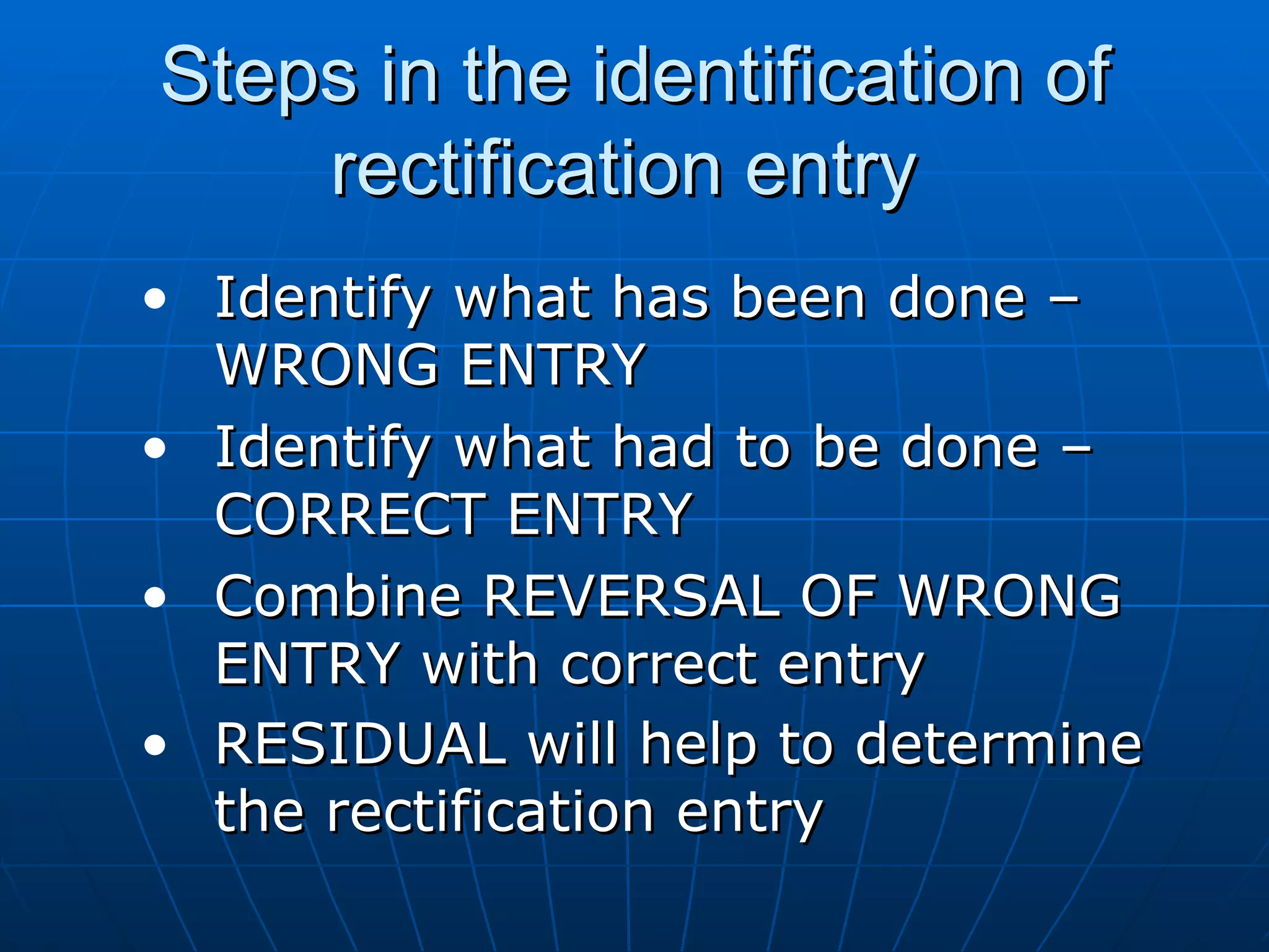 Steps in the identification of
    rectification entry
• Identify what has been done –
  WRONG ENTRY
• Identify what had to be done –
  CORRECT ENTRY
• Combine REVERSAL OF WRONG
  ENTRY with correct entry
• RESIDUAL will help to determine
  the rectification entry
 