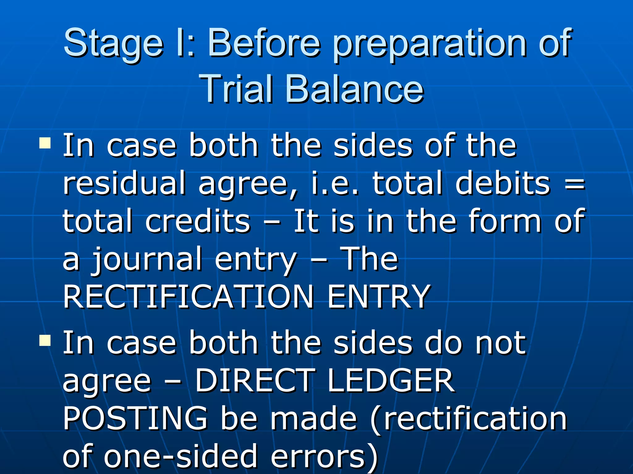 Stage I: Before preparation of
            Trial Balance
   In case both the sides of the
    residual agree, i.e. total debits =
    total credits – It is in the form of
    a journal entry – The
    RECTIFICATION ENTRY
   In case both the sides do not
    agree – DIRECT LEDGER
    POSTING be made (rectification
    of one-sided errors)
 
