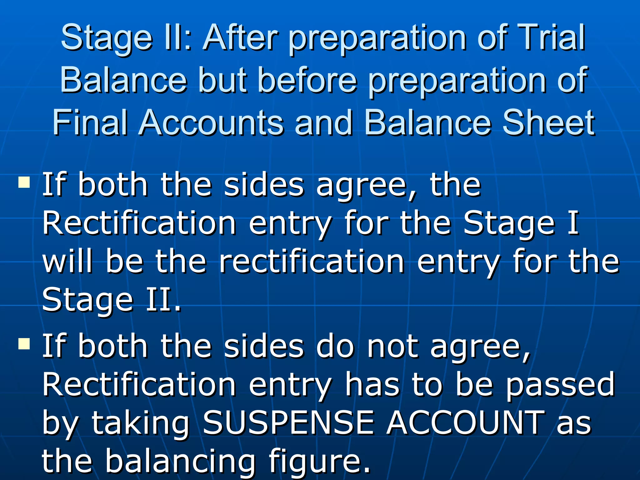 Stage II: After preparation of Trial
    Balance but before preparation of
    Final Accounts and Balance Sheet
   If both the sides agree, the
    Rectification entry for the Stage I
    will be the rectification entry for the
    Stage II.
   If both the sides do not agree,
    Rectification entry has to be passed
    by taking SUSPENSE ACCOUNT as
    the balancing figure.
 