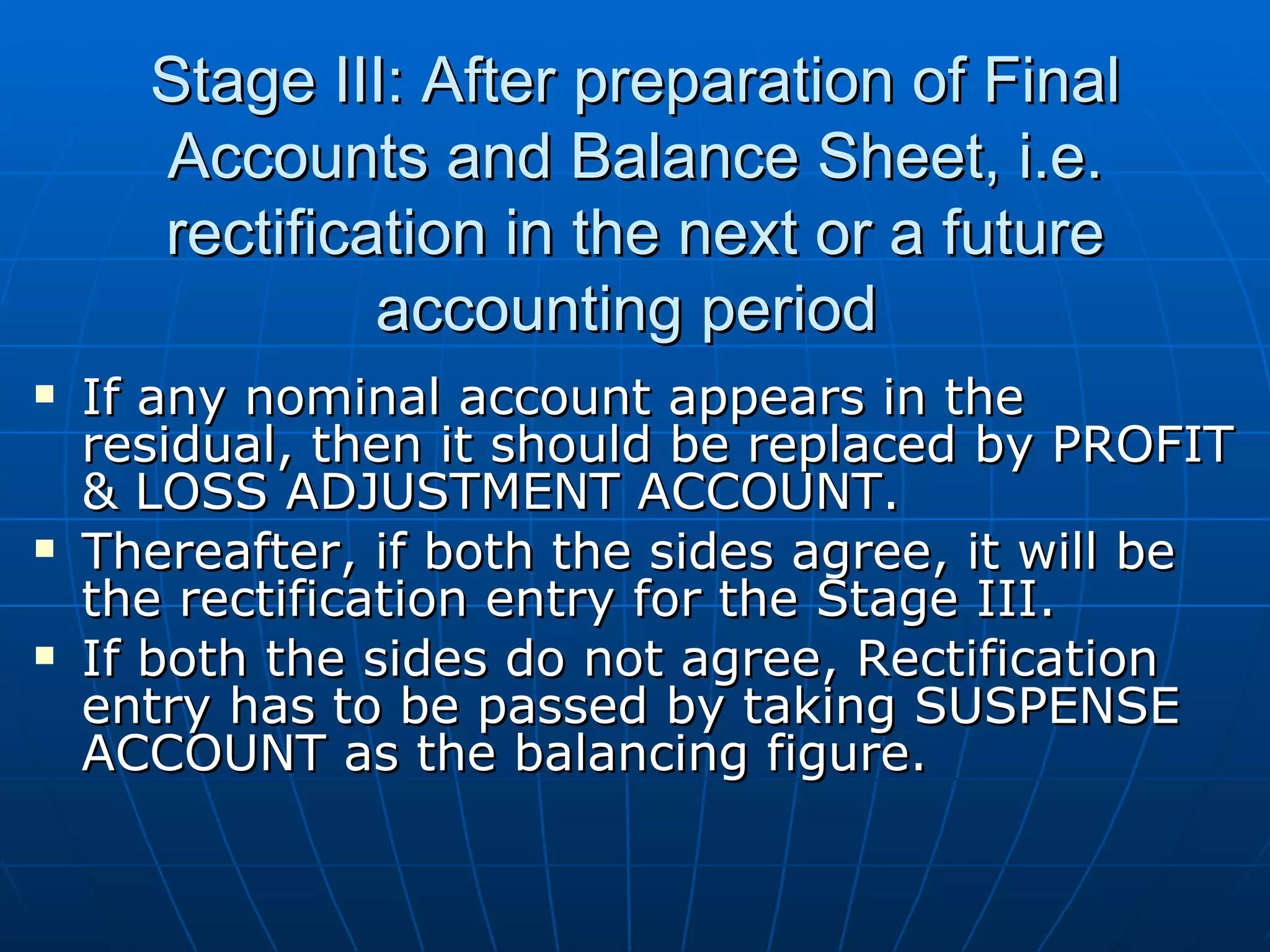 Stage III: After preparation of Final
      Accounts and Balance Sheet, i.e.
      rectification in the next or a future
               accounting period
   If any nominal account appears in the
    residual, then it should be replaced by PROFIT
    & LOSS ADJUSTMENT ACCOUNT.
   Thereafter, if both the sides agree, it will be
    the rectification entry for the Stage III.
   If both the sides do not agree, Rectification
    entry has to be passed by taking SUSPENSE
    ACCOUNT as the balancing figure.
 
