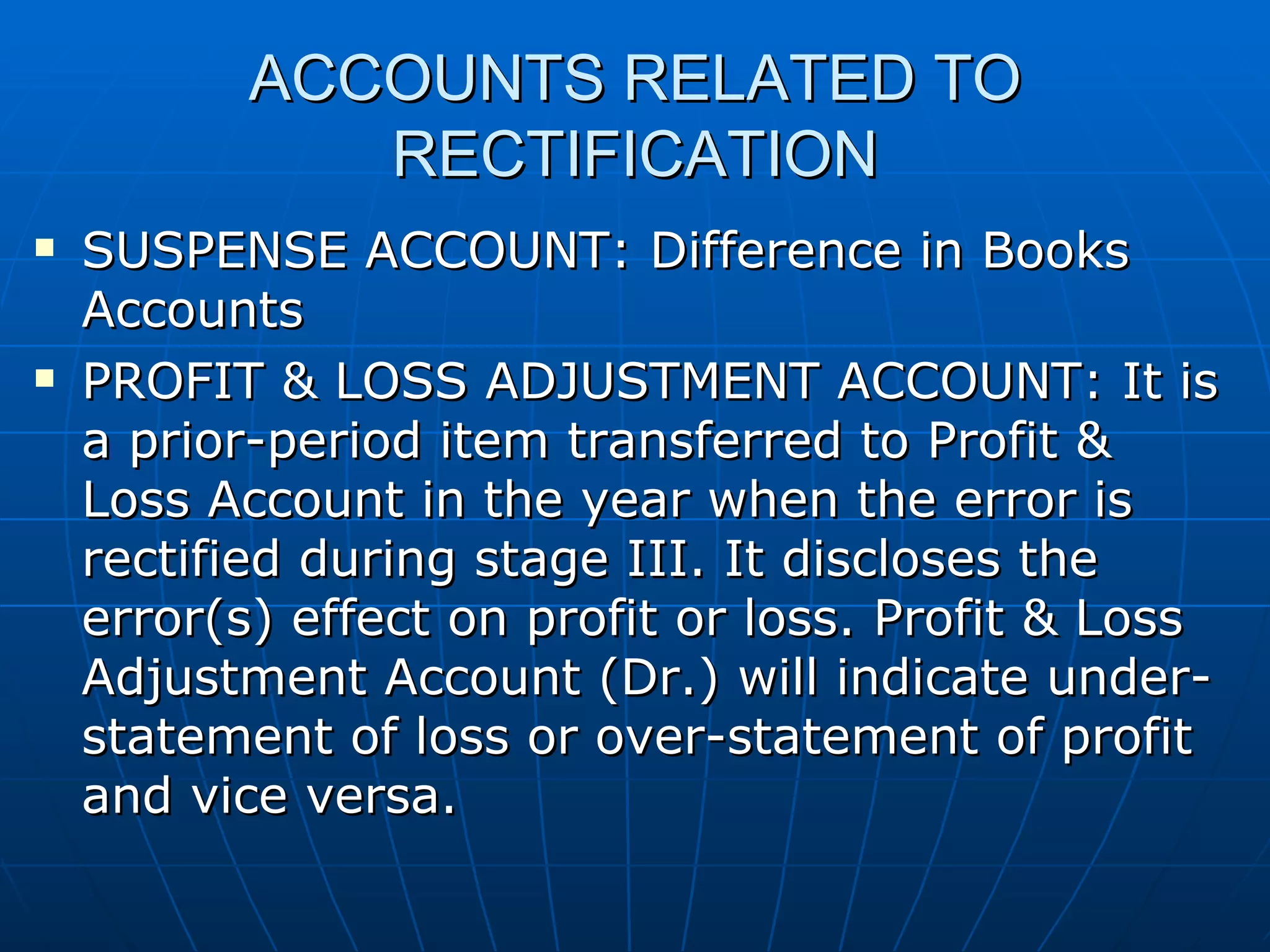 ACCOUNTS RELATED TO
              RECTIFICATION
   SUSPENSE ACCOUNT: Difference in Books
    Accounts
   PROFIT & LOSS ADJUSTMENT ACCOUNT: It is
    a prior-period item transferred to Profit &
    Loss Account in the year when the error is
    rectified during stage III. It discloses the
    error(s) effect on profit or loss. Profit & Loss
    Adjustment Account (Dr.) will indicate under-
    statement of loss or over-statement of profit
    and vice versa.
 