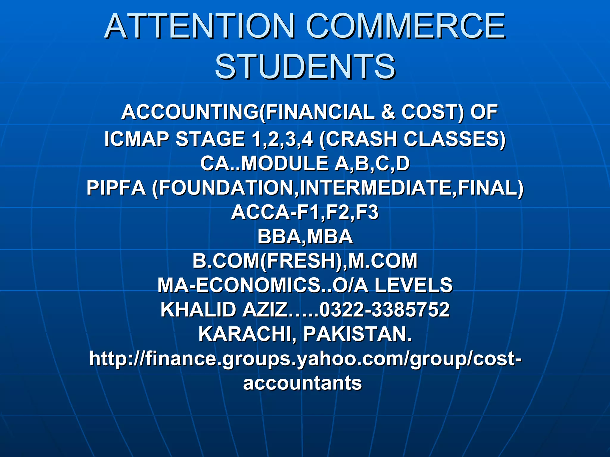 ATTENTION COMMERCE
      STUDENTS
    ACCOUNTING(FINANCIAL & COST) OF
  ICMAP STAGE 1,2,3,4 (CRASH CLASSES)
             CA..MODULE A,B,C,D
PIPFA (FOUNDATION,INTERMEDIATE,FINAL)
                ACCA-F1,F2,F3
                  BBA,MBA
            B.COM(FRESH),M.COM
         MA-ECONOMICS..O/A LEVELS
         KHALID AZIZ…..0322-3385752
            KARACHI, PAKISTAN.
http://finance.groups.yahoo.com/group/cost-
                 accountants
 