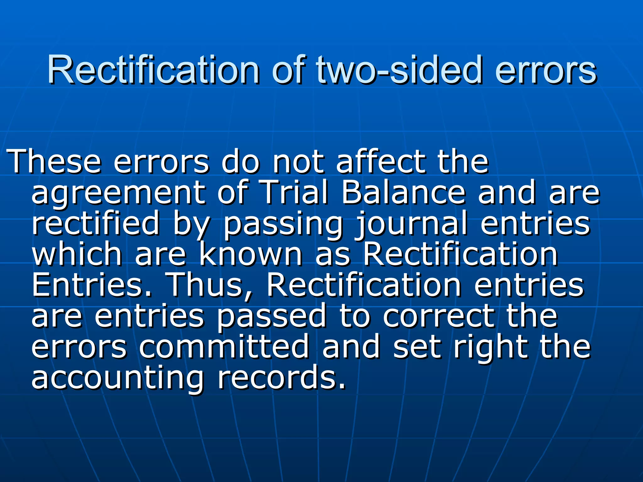 Rectification of two-sided errors

These errors do not affect the
 agreement of Trial Balance and are
 rectified by passing journal entries
 which are known as Rectification
 Entries. Thus, Rectification entries
 are entries passed to correct the
 errors committed and set right the
 accounting records.
 