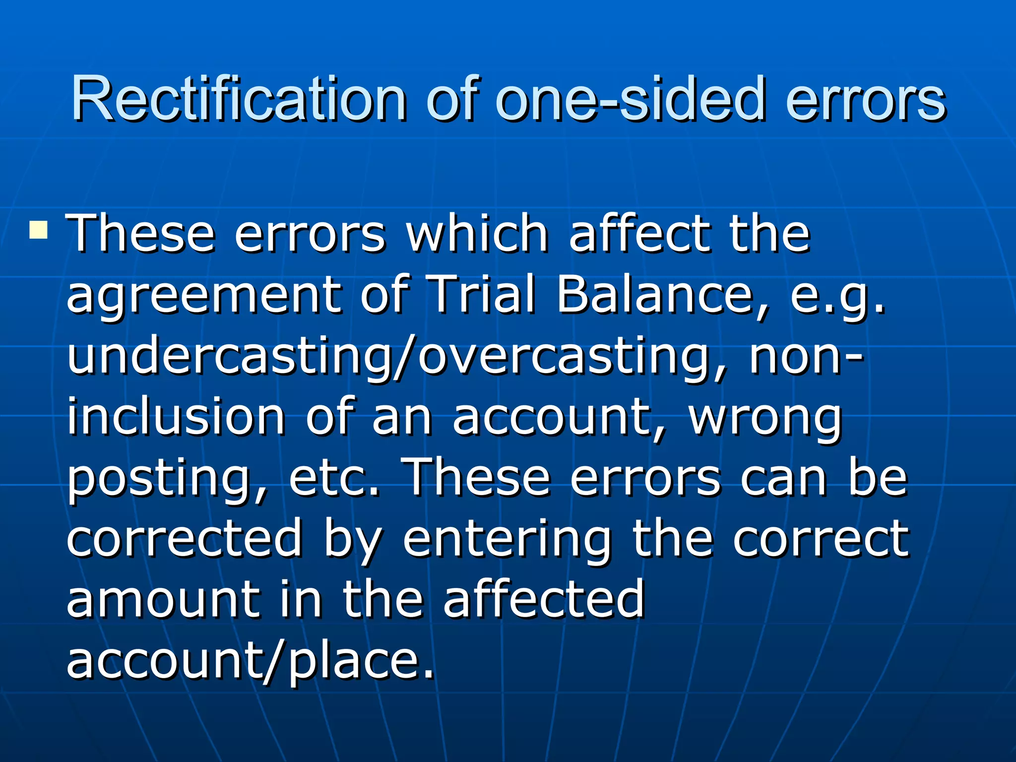 Rectification of one-sided errors
   These errors which affect the
    agreement of Trial Balance, e.g.
    undercasting/overcasting, non-
    inclusion of an account, wrong
    posting, etc. These errors can be
    corrected by entering the correct
    amount in the affected
    account/place.
 