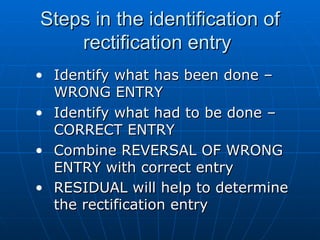 Steps in the identification of
    rectification entry
• Identify what has been done –
  WRONG ENTRY
• Identify what had to be done –
  CORRECT ENTRY
• Combine REVERSAL OF WRONG
  ENTRY with correct entry
• RESIDUAL will help to determine
  the rectification entry
 