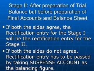 Stage II: After preparation of Trial
    Balance but before preparation of
    Final Accounts and Balance Sheet
   If both the sides agree, the
    Rectification entry for the Stage I
    will be the rectification entry for the
    Stage II.
   If both the sides do not agree,
    Rectification entry has to be passed
    by taking SUSPENSE ACCOUNT as
    the balancing figure.
 
