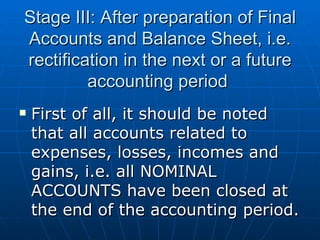Stage III: After preparation of Final
Accounts and Balance Sheet, i.e.
rectification in the next or a future
         accounting period
   First of all, it should be noted
    that all accounts related to
    expenses, losses, incomes and
    gains, i.e. all NOMINAL
    ACCOUNTS have been closed at
    the end of the accounting period.
 