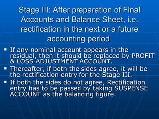Stage III: After preparation of Final
      Accounts and Balance Sheet, i.e.
      rectification in the next or a future
               accounting period
   If any nominal account appears in the
    residual, then it should be replaced by PROFIT
    & LOSS ADJUSTMENT ACCOUNT.
   Thereafter, if both the sides agree, it will be
    the rectification entry for the Stage III.
   If both the sides do not agree, Rectification
    entry has to be passed by taking SUSPENSE
    ACCOUNT as the balancing figure.
 