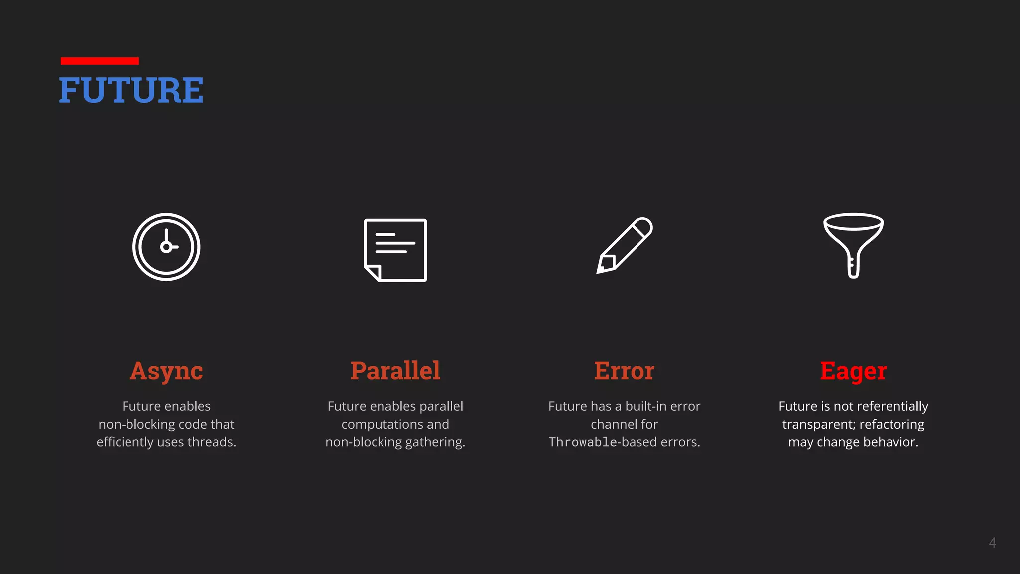 Parallel
Future enables parallel
computations and
non-blocking gathering.
Error
Future has a built-in error
channel for
Throwable-based errors.
Eager
Future is not referentially
transparent; refactoring
may change behavior.
4
FUTURE
Async
Future enables
non-blocking code that
eﬃciently uses threads.
 