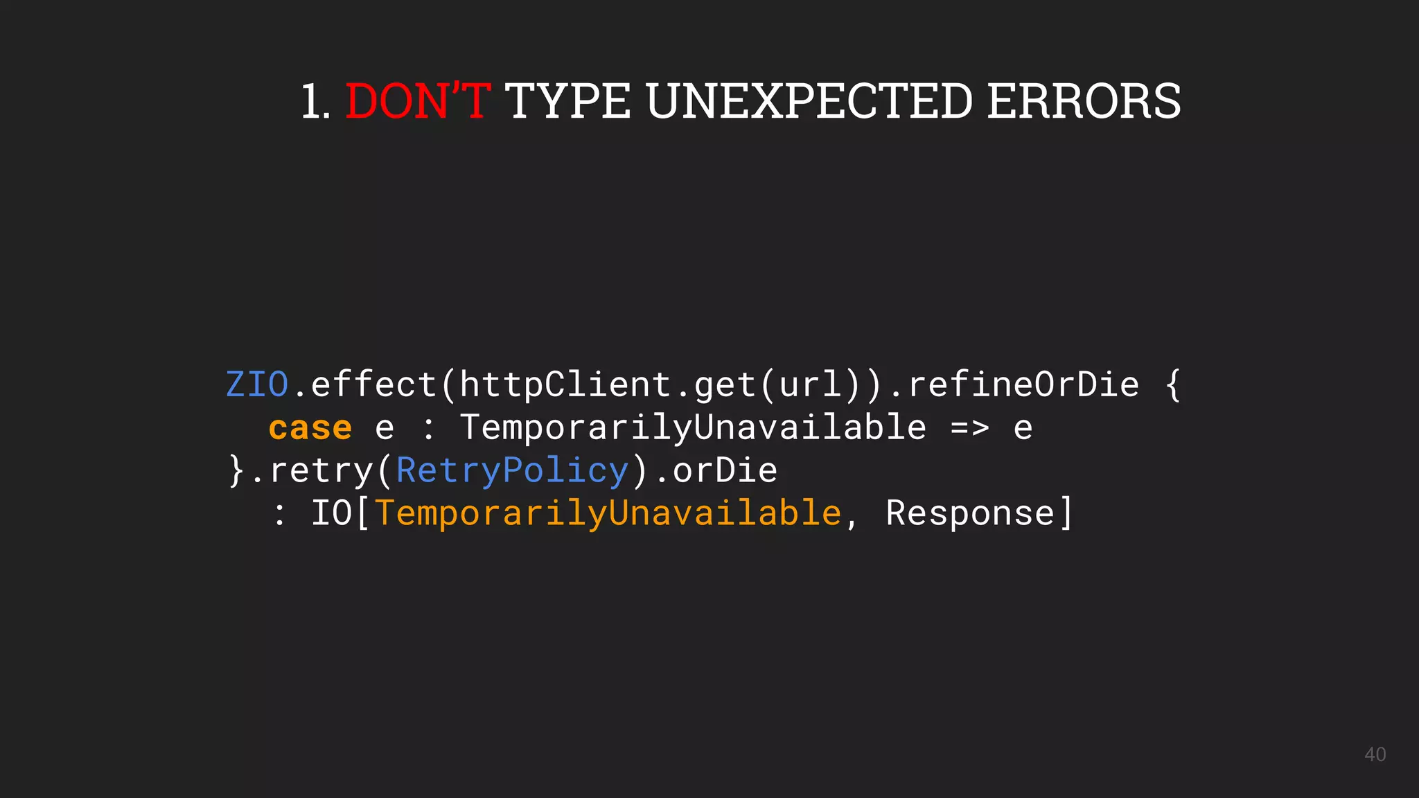 40
1. DON’T TYPE UNEXPECTED ERRORS
ZIO.effect(httpClient.get(url)).refineOrDie {
case e : TemporarilyUnavailable => e
}.retry(RetryPolicy).orDie
: IO[TemporarilyUnavailable, Response]
 