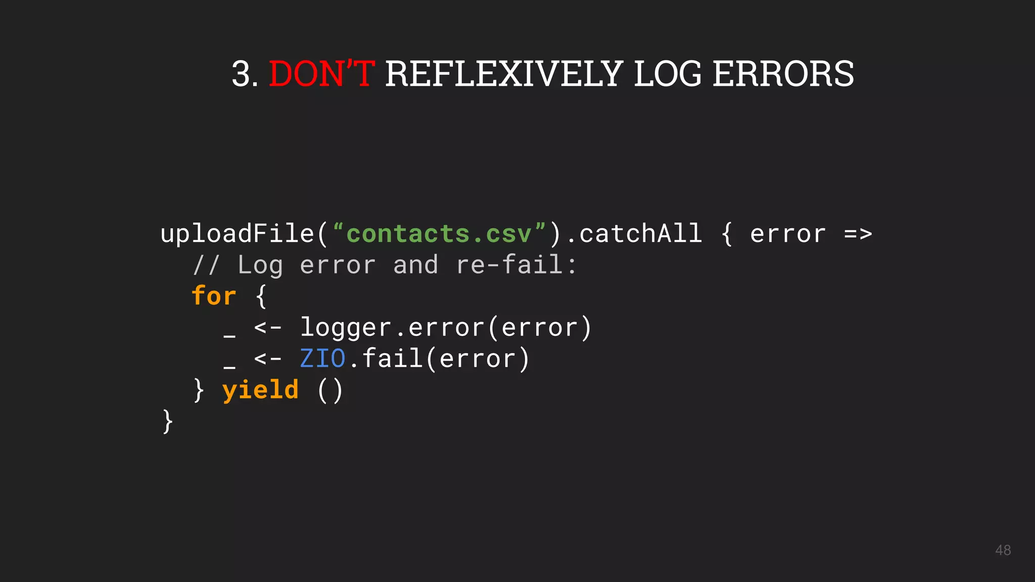 48
3. DON’T REFLEXIVELY LOG ERRORS
uploadFile(“contacts.csv”).catchAll { error =>
// Log error and re-fail:
for {
_ <- logger.error(error)
_ <- ZIO.fail(error)
} yield ()
}
 