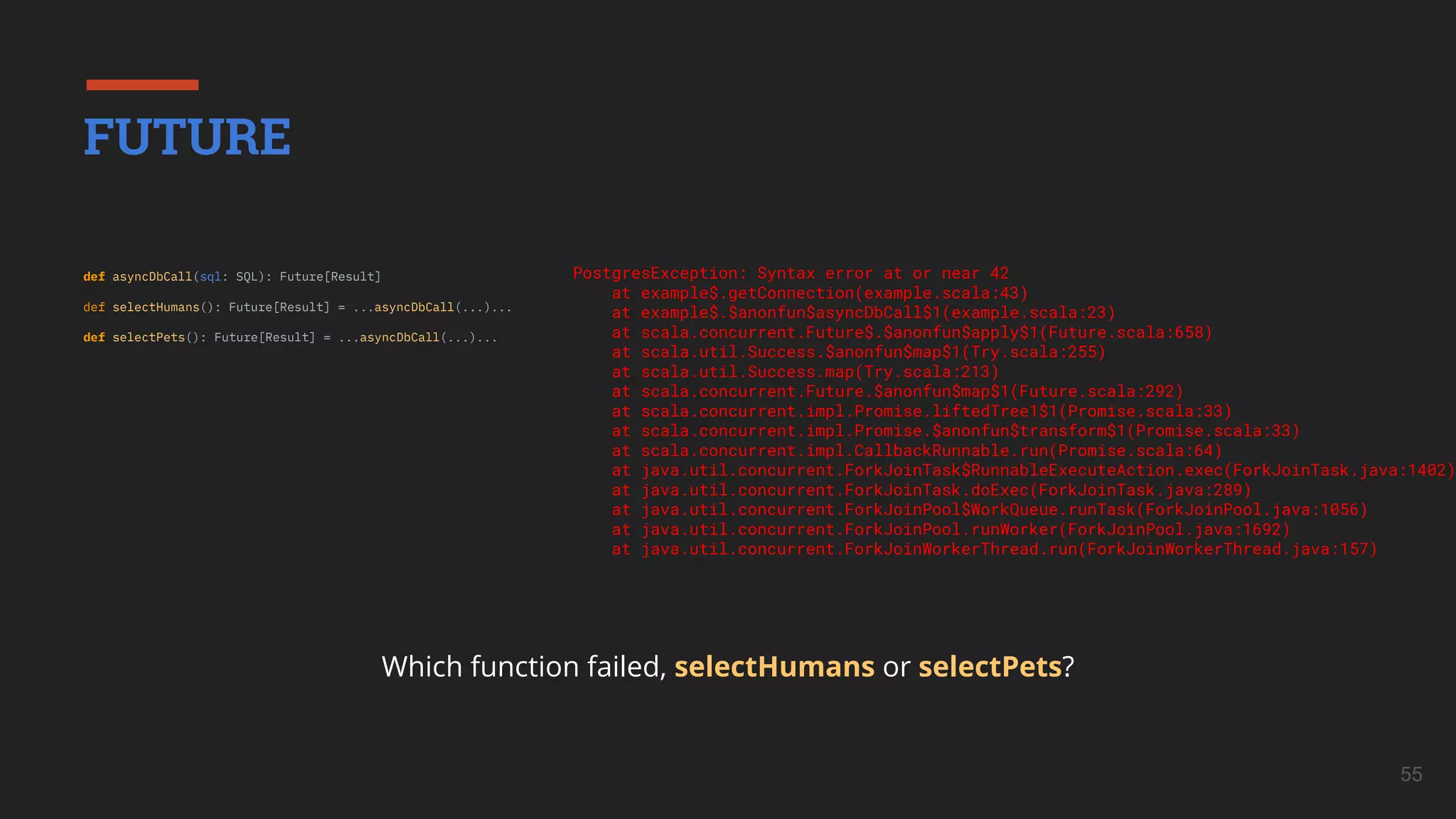 55
def asyncDbCall(sql: SQL): Future[Result]
def selectHumans(): Future[Result] = ...asyncDbCall(...)...
def selectPets(): Future[Result] = ...asyncDbCall(...)...
FUTURE
Which function failed, selectHumans or selectPets?
PostgresException: Syntax error at or near 42
at example$.getConnection(example.scala:43)
at example$.$anonfun$asyncDbCall$1(example.scala:23)
at scala.concurrent.Future$.$anonfun$apply$1(Future.scala:658)
at scala.util.Success.$anonfun$map$1(Try.scala:255)
at scala.util.Success.map(Try.scala:213)
at scala.concurrent.Future.$anonfun$map$1(Future.scala:292)
at scala.concurrent.impl.Promise.liftedTree1$1(Promise.scala:33)
at scala.concurrent.impl.Promise.$anonfun$transform$1(Promise.scala:33)
at scala.concurrent.impl.CallbackRunnable.run(Promise.scala:64)
at java.util.concurrent.ForkJoinTask$RunnableExecuteAction.exec(ForkJoinTask.java:1402)
at java.util.concurrent.ForkJoinTask.doExec(ForkJoinTask.java:289)
at java.util.concurrent.ForkJoinPool$WorkQueue.runTask(ForkJoinPool.java:1056)
at java.util.concurrent.ForkJoinPool.runWorker(ForkJoinPool.java:1692)
at java.util.concurrent.ForkJoinWorkerThread.run(ForkJoinWorkerThread.java:157)
 