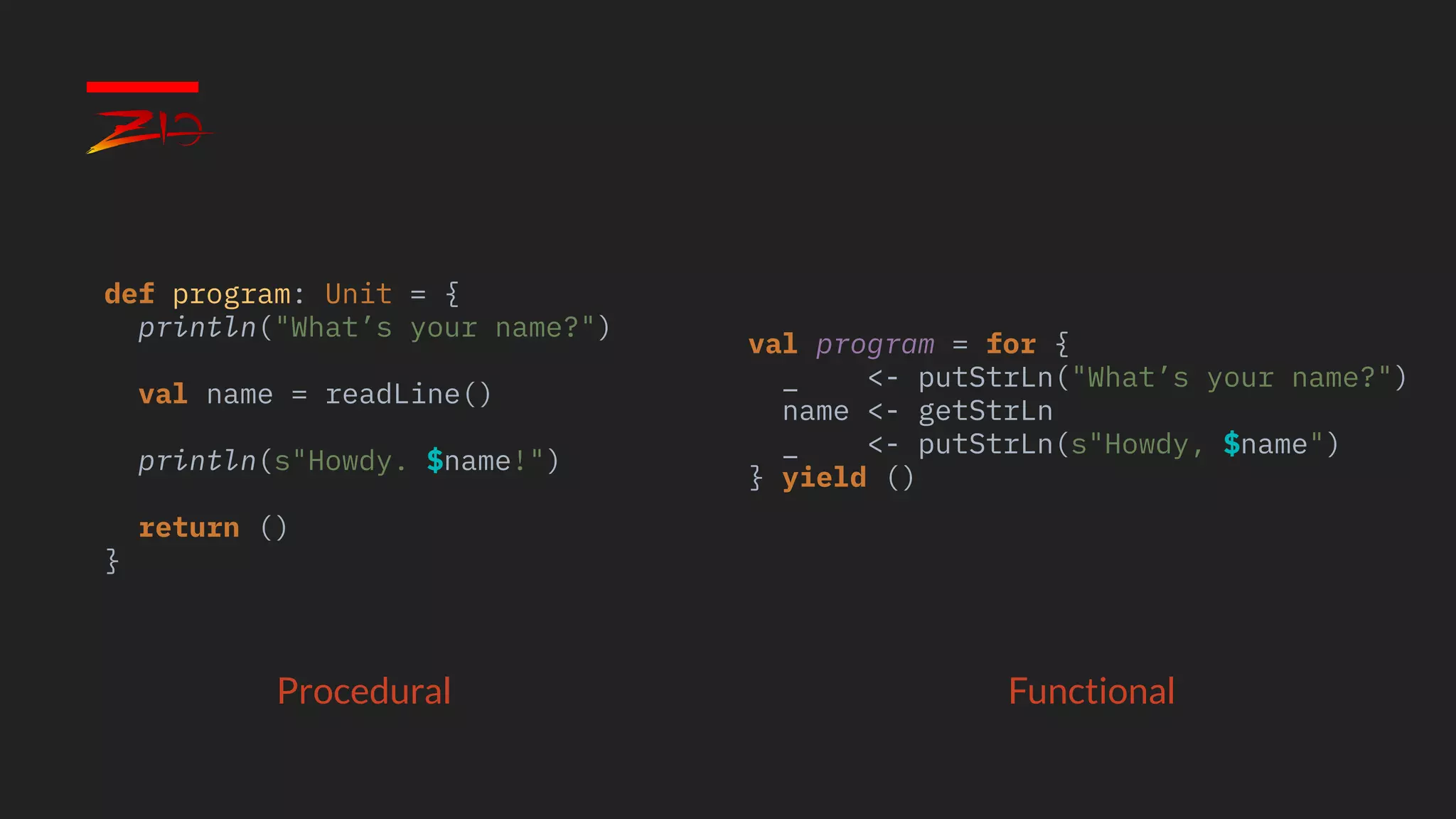 Procedural Functional
def program: Unit = {
println("What’s your name?")
val name = readLine()
println(s"Howdy. $name!")
return ()
}
val program = for {
_ <- putStrLn("What’s your name?")
name <- getStrLn
_ <- putStrLn(s"Howdy, $name")
} yield ()
 