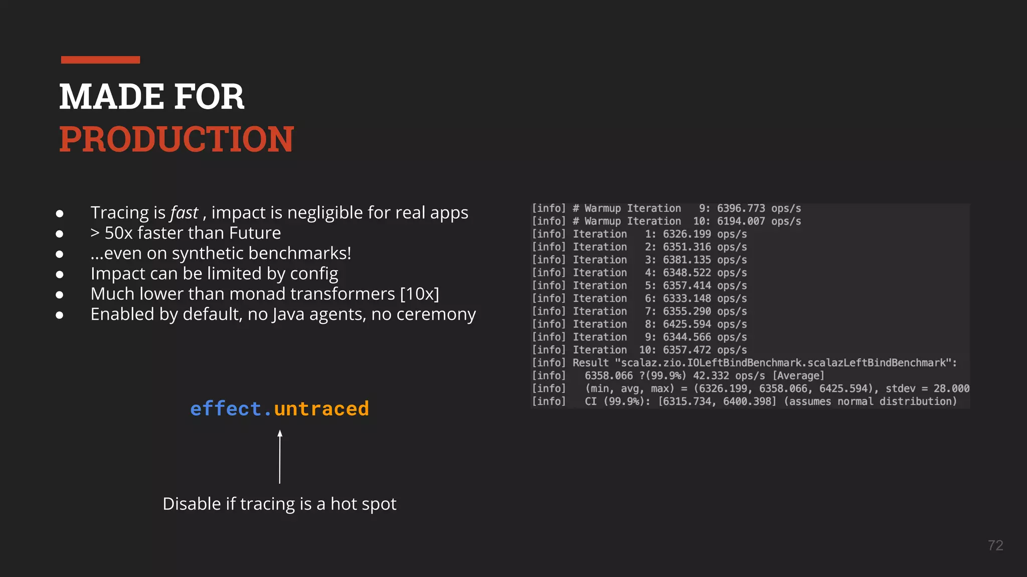 72
● Tracing is fast , impact is negligible for real apps
● > 50x faster than Future
● ...even on synthetic benchmarks!
● Impact can be limited by conﬁg
● Much lower than monad transformers [10x]
● Enabled by default, no Java agents, no ceremony
Disable if tracing is a hot spot
effect.untraced
MADE FOR
PRODUCTION
 