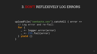 48
3. DON’T REFLEXIVELY LOG ERRORS
uploadFile(“contacts.csv”).catchAll { error =>
// Log error and re-fail:
for {
_ <- logger.error(error)
_ <- ZIO.fail(error)
} yield ()
}
 