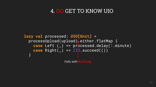 52
4. DO GET TO KNOW UIO
lazy val processed: UIO[Unit] =
processUpload(upload).either.flatMap {
case Left (_) => processed.delay(1.minute)
case Right(_) => ZIO.succeed(())
}
Fails with Nothing
 