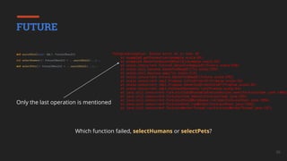56
Which function failed, selectHumans or selectPets?
FUTURE
def asyncDbCall(sql: SQL): Future[Result]
def selectHumans(): Future[Result] = ...asyncDbCall(...)...
def selectPets(): Future[Result] = ...asyncDbCall(...)...
Only the last operation is mentioned
PostgresException: Syntax error at or near 42
at example$.getConnection(example.scala:43)
at example$.$anonfun$asyncDbCall$1(example.scala:23)
at scala.concurrent.Future$.$anonfun$apply$1(Future.scala:658)
at scala.util.Success.$anonfun$map$1(Try.scala:255)
at scala.util.Success.map(Try.scala:213)
at scala.concurrent.Future.$anonfun$map$1(Future.scala:292)
at scala.concurrent.impl.Promise.liftedTree1$1(Promise.scala:33)
at scala.concurrent.impl.Promise.$anonfun$transform$1(Promise.scala:33)
at scala.concurrent.impl.CallbackRunnable.run(Promise.scala:64)
at java.util.concurrent.ForkJoinTask$RunnableExecuteAction.exec(ForkJoinTask.java:1402)
at java.util.concurrent.ForkJoinTask.doExec(ForkJoinTask.java:289)
at java.util.concurrent.ForkJoinPool$WorkQueue.runTask(ForkJoinPool.java:1056)
at java.util.concurrent.ForkJoinPool.runWorker(ForkJoinPool.java:1692)
at java.util.concurrent.ForkJoinWorkerThread.run(ForkJoinWorkerThread.java:157)
 