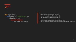 61
def myQuery =
UIO(println(“Querying!”))
.flatMap(_ =>
queryDatabase
.map(res => res))
Fiber:0 ZIO Execution trace:
at myQuery(example.scala:4)
at myQuery(example.scala:3)
Fiber:0 was supposed to continue to:
a future continuation at myQuery(example.scala:5)
 