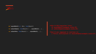 65
def asyncDbCall(sql: SQL): Task[Result]
val selectHumans: Task[Result] = ...asyncDbCall(...)...
val selectPets: Task[Result] = ...asyncDbCall(...)...
Fiber:0 ZIO Execution trace:
at asyncDbCall(example.scala:22)
at selectHumans(example.scala:26)
Fiber:0 was supposed to continue to:
a future continuation at selectHumans(example.scala:27)
 