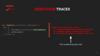 68
EXECUTION TRACES
def doWork(condition: Boolean) =
for {
_ <- IO.when(condition)(doSideWork)
_ <- doMainWork
} yield ()
Fiber:0 ZIO Execution trace:
at example$.doMainWork(example.scala:27)
at example$.doWork(example.scala:23)
at example$.doSideWork(example.scala:26)
The conditional was true!
 