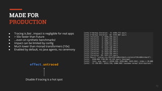 72
● Tracing is fast , impact is negligible for real apps
● > 50x faster than Future
● ...even on synthetic benchmarks!
● Impact can be limited by conﬁg
● Much lower than monad transformers [10x]
● Enabled by default, no Java agents, no ceremony
Disable if tracing is a hot spot
effect.untraced
MADE FOR
PRODUCTION
 