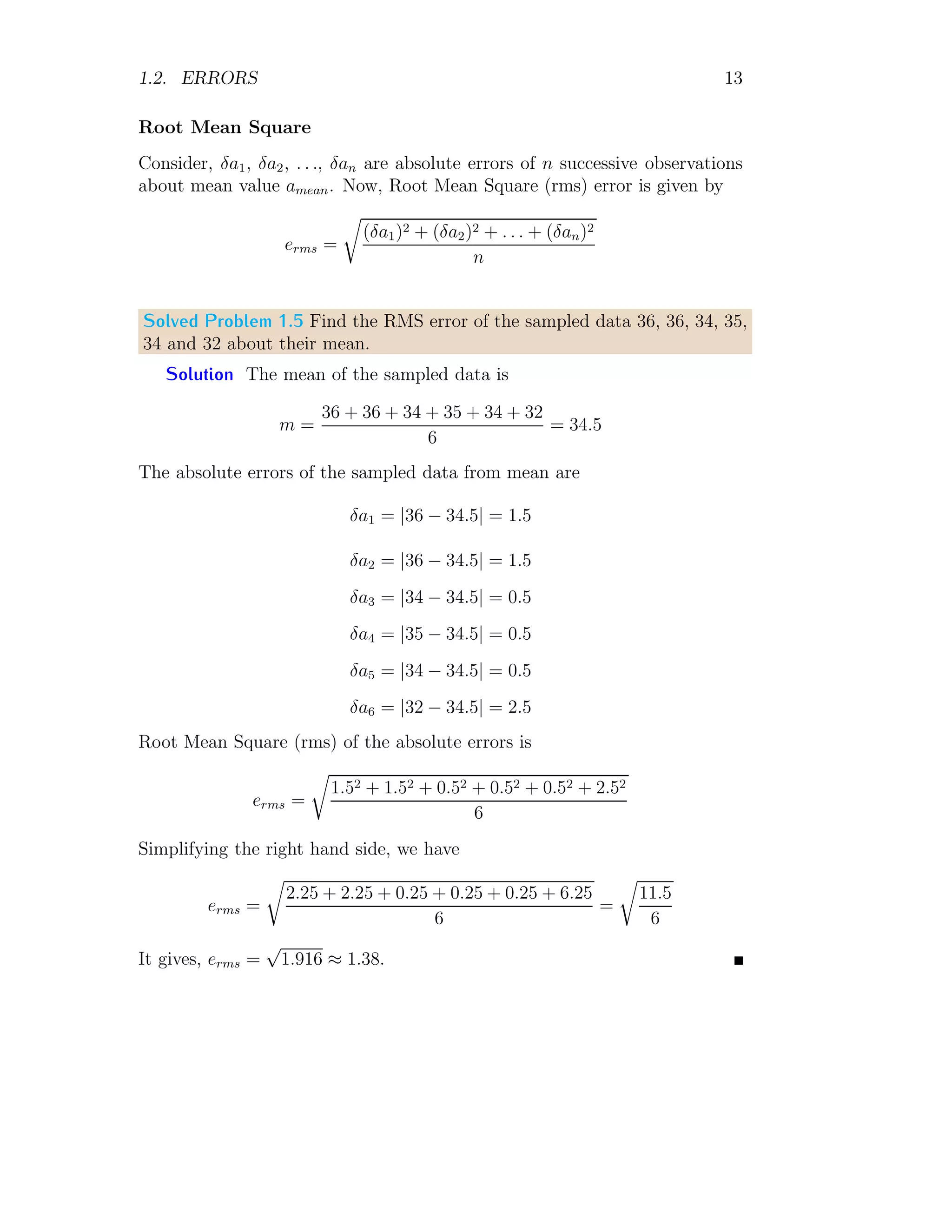1.2. ERRORS 13
Root Mean Square
Consider, δa1, δa2, . . ., δan are absolute errors of n successive observations
about mean value amean. Now, Root Mean Square (rms) error is given by
erms =
r
(δa1)2 + (δa2)2 + . . . + (δan)2
n
Solved Problem 1.5 Find the RMS error of the sampled data 36, 36, 34, 35,
34 and 32 about their mean.
Solution The mean of the sampled data is
m =
36 + 36 + 34 + 35 + 34 + 32
6
= 34.5
The absolute errors of the sampled data from mean are
δa1 = |36 − 34.5| = 1.5
δa2 = |36 − 34.5| = 1.5
δa3 = |34 − 34.5| = 0.5
δa4 = |35 − 34.5| = 0.5
δa5 = |34 − 34.5| = 0.5
δa6 = |32 − 34.5| = 2.5
Root Mean Square (rms) of the absolute errors is
erms =
r
1.52 + 1.52 + 0.52 + 0.52 + 0.52 + 2.52
6
Simplifying the right hand side, we have
erms =
r
2.25 + 2.25 + 0.25 + 0.25 + 0.25 + 6.25
6
=
r
11.5
6
It gives, erms =
√
1.916 ≈ 1.38.
 