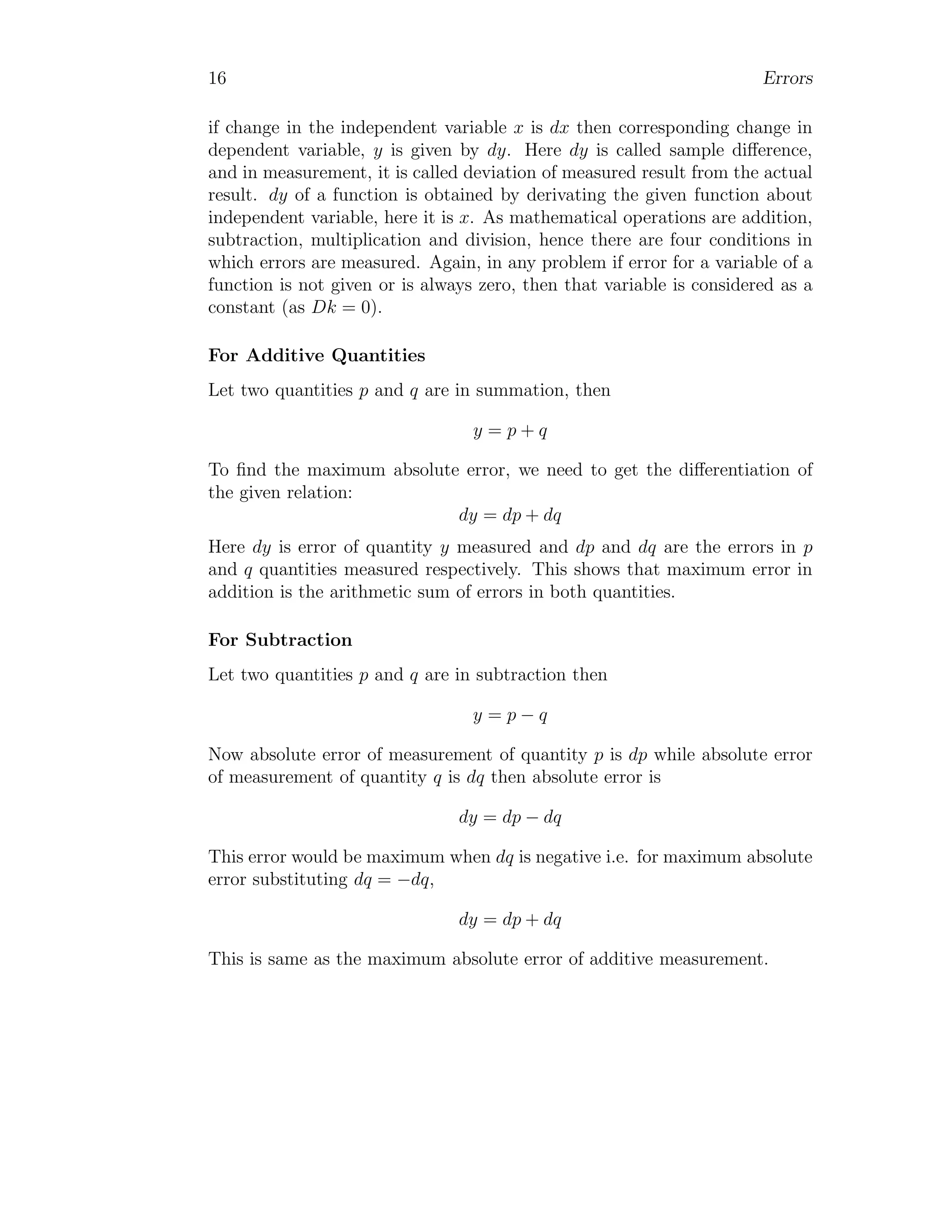 16 Errors
if change in the independent variable x is dx then corresponding change in
dependent variable, y is given by dy. Here dy is called sample difference,
and in measurement, it is called deviation of measured result from the actual
result. dy of a function is obtained by derivating the given function about
independent variable, here it is x. As mathematical operations are addition,
subtraction, multiplication and division, hence there are four conditions in
which errors are measured. Again, in any problem if error for a variable of a
function is not given or is always zero, then that variable is considered as a
constant (as Dk = 0).
For Additive Quantities
Let two quantities p and q are in summation, then
y = p + q
To find the maximum absolute error, we need to get the differentiation of
the given relation:
dy = dp + dq
Here dy is error of quantity y measured and dp and dq are the errors in p
and q quantities measured respectively. This shows that maximum error in
addition is the arithmetic sum of errors in both quantities.
For Subtraction
Let two quantities p and q are in subtraction then
y = p − q
Now absolute error of measurement of quantity p is dp while absolute error
of measurement of quantity q is dq then absolute error is
dy = dp − dq
This error would be maximum when dq is negative i.e. for maximum absolute
error substituting dq = −dq,
dy = dp + dq
This is same as the maximum absolute error of additive measurement.
 
