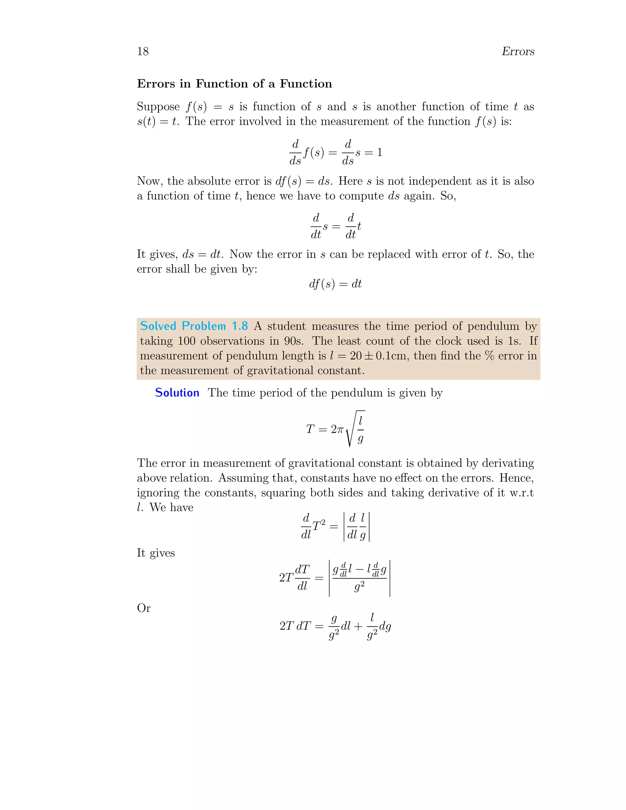 18 Errors
Errors in Function of a Function
Suppose f(s) = s is function of s and s is another function of time t as
s(t) = t. The error involved in the measurement of the function f(s) is:
d
ds
f(s) =
d
ds
s = 1
Now, the absolute error is df(s) = ds. Here s is not independent as it is also
a function of time t, hence we have to compute ds again. So,
d
dt
s =
d
dt
t
It gives, ds = dt. Now the error in s can be replaced with error of t. So, the
error shall be given by:
df(s) = dt
Solved Problem 1.8 A student measures the time period of pendulum by
taking 100 observations in 90s. The least count of the clock used is 1s. If
measurement of pendulum length is l = 20 ± 0.1cm, then find the % error in
the measurement of gravitational constant.
Solution The time period of the pendulum is given by
T = 2π
s
l
g
The error in measurement of gravitational constant is obtained by derivating
above relation. Assuming that, constants have no effect on the errors. Hence,
ignoring the constants, squaring both sides and taking derivative of it w.r.t
l. We have
d
dl
T2
=
 