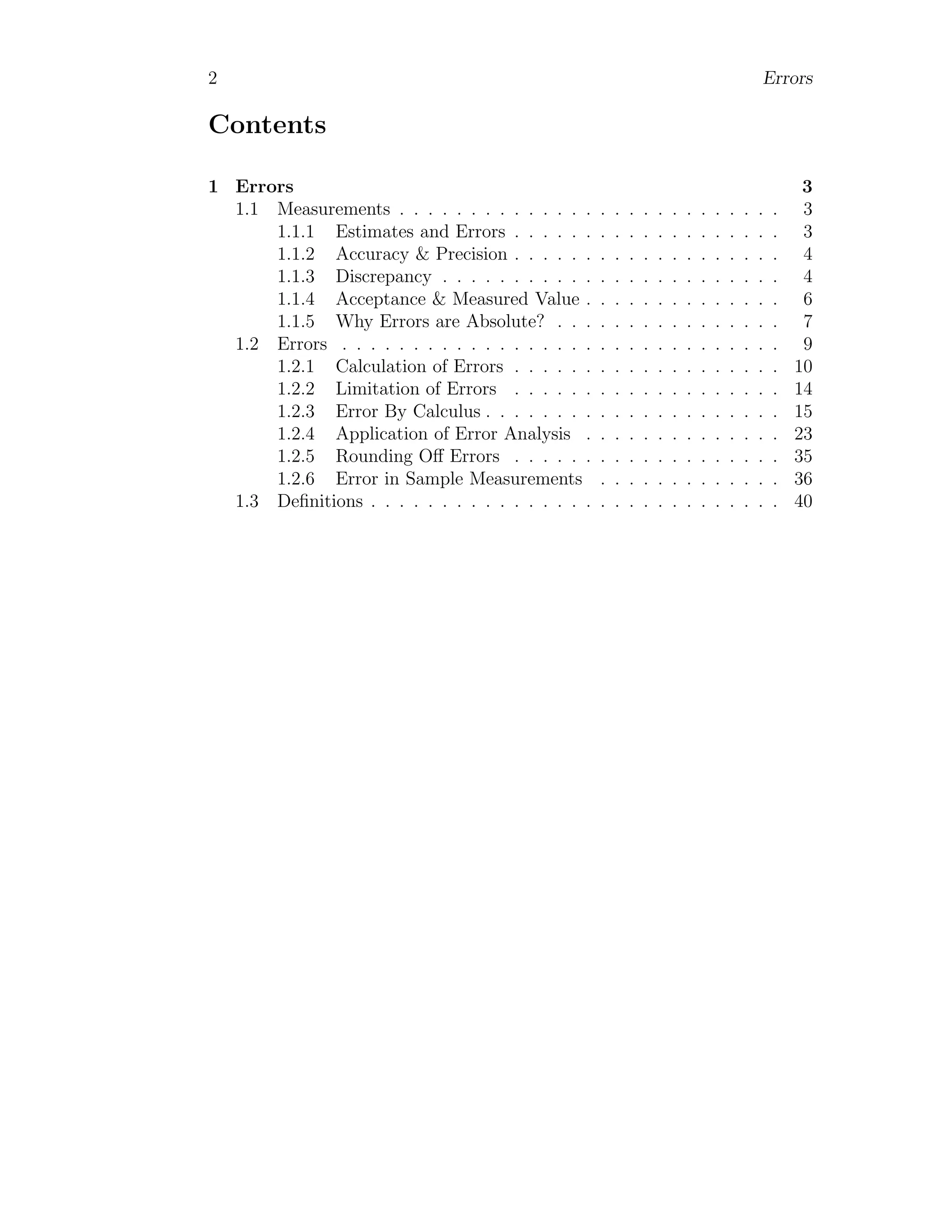 2 Errors
Contents
1 Errors 3
1.1 Measurements . . . . . . . . . . . . . . . . . . . . . . . . . . . 3
1.1.1 Estimates and Errors . . . . . . . . . . . . . . . . . . . 3
1.1.2 Accuracy & Precision . . . . . . . . . . . . . . . . . . . 4
1.1.3 Discrepancy . . . . . . . . . . . . . . . . . . . . . . . . 4
1.1.4 Acceptance & Measured Value . . . . . . . . . . . . . . 6
1.1.5 Why Errors are Absolute? . . . . . . . . . . . . . . . . 7
1.2 Errors . . . . . . . . . . . . . . . . . . . . . . . . . . . . . . . 9
1.2.1 Calculation of Errors . . . . . . . . . . . . . . . . . . . 10
1.2.2 Limitation of Errors . . . . . . . . . . . . . . . . . . . 14
1.2.3 Error By Calculus . . . . . . . . . . . . . . . . . . . . . 15
1.2.4 Application of Error Analysis . . . . . . . . . . . . . . 23
1.2.5 Rounding Off Errors . . . . . . . . . . . . . . . . . . . 35
1.2.6 Error in Sample Measurements . . . . . . . . . . . . . 36
1.3 Definitions . . . . . . . . . . . . . . . . . . . . . . . . . . . . . 40
 