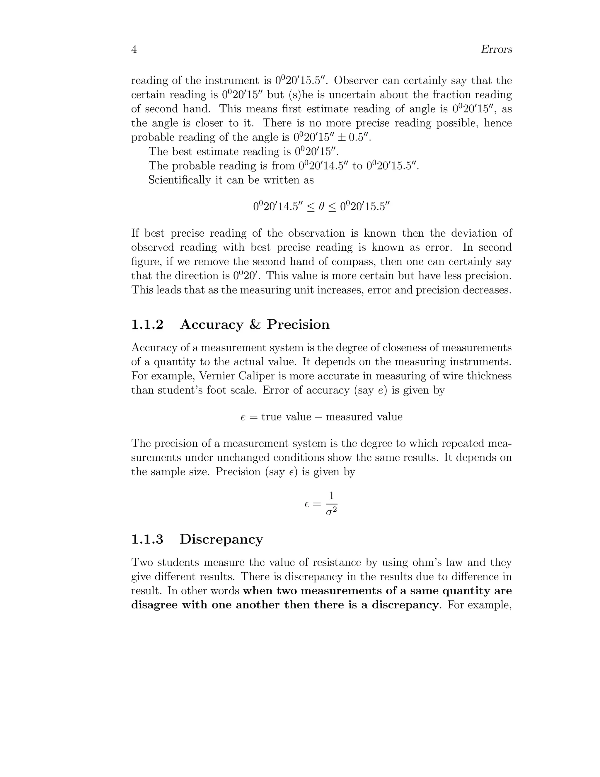4 Errors
reading of the instrument is 00
20′
15.5′′
. Observer can certainly say that the
certain reading is 00
20′
15′′
but (s)he is uncertain about the fraction reading
of second hand. This means first estimate reading of angle is 00
20′
15′′
, as
the angle is closer to it. There is no more precise reading possible, hence
probable reading of the angle is 00
20′
15′′
± 0.5′′
.
The best estimate reading is 00
20′
15′′
.
The probable reading is from 00
20′
14.5′′
to 00
20′
15.5′′
.
Scientifically it can be written as
00
20′
14.5′′
≤ θ ≤ 00
20′
15.5′′
If best precise reading of the observation is known then the deviation of
observed reading with best precise reading is known as error. In second
figure, if we remove the second hand of compass, then one can certainly say
that the direction is 00
20′
. This value is more certain but have less precision.
This leads that as the measuring unit increases, error and precision decreases.
1.1.2 Accuracy & Precision
Accuracy of a measurement system is the degree of closeness of measurements
of a quantity to the actual value. It depends on the measuring instruments.
For example, Vernier Caliper is more accurate in measuring of wire thickness
than student’s foot scale. Error of accuracy (say e) is given by
e = true value − measured value
The precision of a measurement system is the degree to which repeated mea-
surements under unchanged conditions show the same results. It depends on
the sample size. Precision (say ǫ) is given by
ǫ =
1
σ2
1.1.3 Discrepancy
Two students measure the value of resistance by using ohm’s law and they
give different results. There is discrepancy in the results due to difference in
result. In other words when two measurements of a same quantity are
disagree with one another then there is a discrepancy. For example,
 