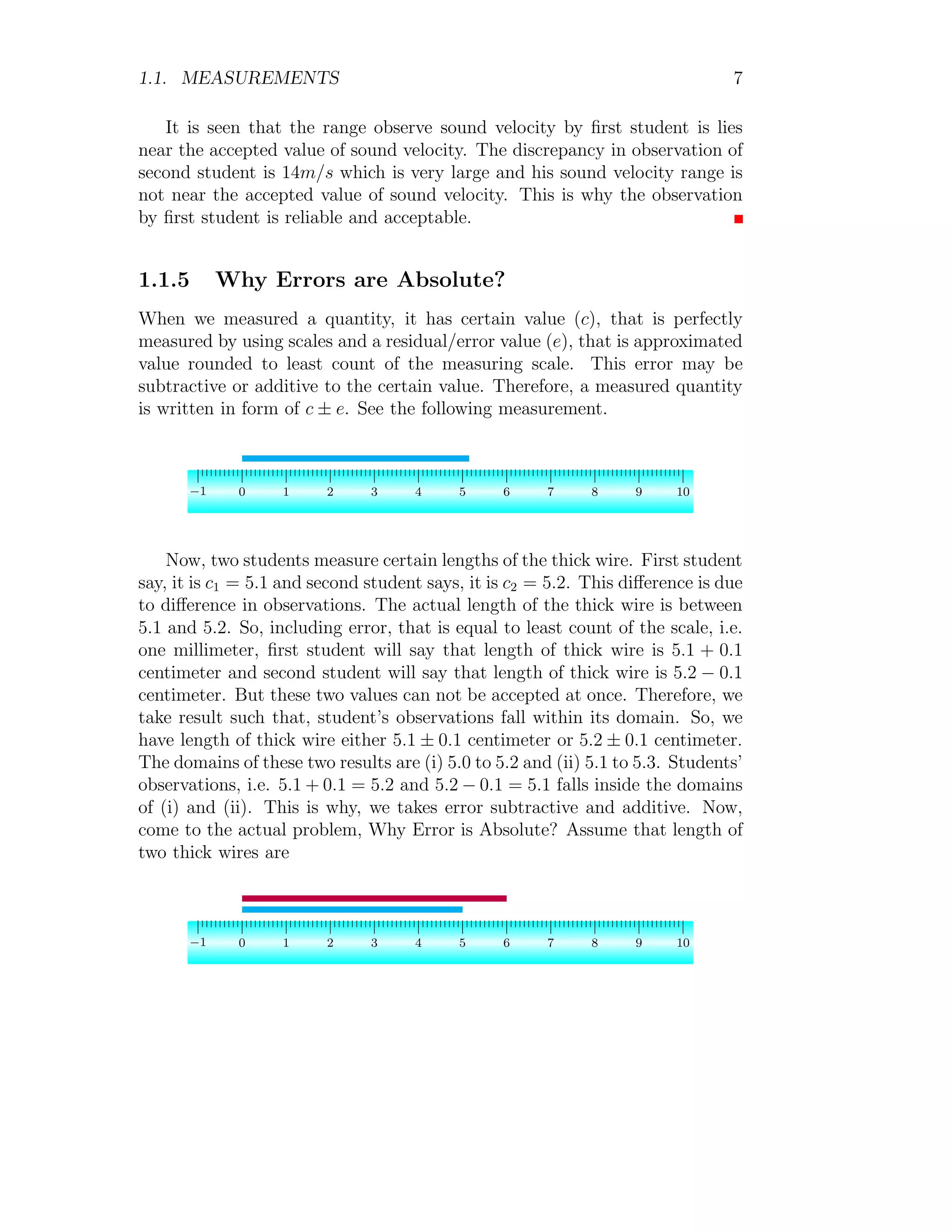 1.1. MEASUREMENTS 7
It is seen that the range observe sound velocity by first student is lies
near the accepted value of sound velocity. The discrepancy in observation of
second student is 14m/s which is very large and his sound velocity range is
not near the accepted value of sound velocity. This is why the observation
by first student is reliable and acceptable.
1.1.5 Why Errors are Absolute?
When we measured a quantity, it has certain value (c), that is perfectly
measured by using scales and a residual/error value (e), that is approximated
value rounded to least count of the measuring scale. This error may be
subtractive or additive to the certain value. Therefore, a measured quantity
is written in form of c ± e. See the following measurement.
−1 0 1 2 3 4 5 6 7 8 9 10
Now, two students measure certain lengths of the thick wire. First student
say, it is c1 = 5.1 and second student says, it is c2 = 5.2. This difference is due
to difference in observations. The actual length of the thick wire is between
5.1 and 5.2. So, including error, that is equal to least count of the scale, i.e.
one millimeter, first student will say that length of thick wire is 5.1 + 0.1
centimeter and second student will say that length of thick wire is 5.2 − 0.1
centimeter. But these two values can not be accepted at once. Therefore, we
take result such that, student’s observations fall within its domain. So, we
have length of thick wire either 5.1 ± 0.1 centimeter or 5.2 ± 0.1 centimeter.
The domains of these two results are (i) 5.0 to 5.2 and (ii) 5.1 to 5.3. Students’
observations, i.e. 5.1 + 0.1 = 5.2 and 5.2 − 0.1 = 5.1 falls inside the domains
of (i) and (ii). This is why, we takes error subtractive and additive. Now,
come to the actual problem, Why Error is Absolute? Assume that length of
two thick wires are
−1 0 1 2 3 4 5 6 7 8 9 10
 